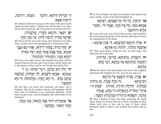 15 As for me Daniel, my spirit was pained in the midst of my
,‫ִשׁ ַהּ, ִי ִי ַת‬
  ‫גְּמ ו ה ב‬                 ‫ִי ק ִי ַת ֵיְ ָא, ְהוּ ַד‬
                             ‫דּ ְ ט ל ח ות ו ב‬                      body, and the visions of my head affrighted me.
                                       . ‫ִיק ַת ֶשּׁא‬
                                          ָ ‫ל ֵד א‬                       ‫טז קר ֵת, ַל- ַד ִן-קאמָא, ְַ ִי ָא‬
                                                                          ‫ִ ְ ב ע ח מ ָ ֲ ַ יּ ו יצּ ב‬
11 I beheld at that time because of the voice of the great words
which the horn spoke, I beheld even till the beast was slain,         ‫אב ֵא-מֵהּ, ַל- ָל-דָּה; ַא ַר- ִי, וּ ְשׁר‬
                                                                       ַ ‫ֶ ְ ע ִ נּ ע כּ ְנ ו ֲ מ ל פ‬
and its body destroyed, and it was given to be burned with fire.
                                                                                               . ‫מלָּא ְהוֹדעִַי‬
                                                                                                  ‫ִ ַ יּ י ְ ִ נּנ‬
         ;‫יב וּשׁאָר, ֵיָ ָא, הע ִיו, שׁלטְהוֹן‬
             ‫ח ות ֶ ְ דּ ָ ְ ָ נ‬         ְ                          16 I came near unto one of them that stood by, and asked him
    . ‫ְאַר ָה בחִין ְ ִי ַת ְהוֹן, ַד-ְ ַן ְע ָן‬
       ‫ע זמ ו ִ דּ‬       ‫ו ְ כ ְ ַ יּ יה ב ל‬                         the truth concerning all this. So he told me, and made me know
                                                                   the interpretation of the things:
12 And as for the rest of the beasts, their dominion was taken
away; yet their lives were prolonged for a season and a time.        --‫יז א ֵין ֵיָ ָא רברב ָא, ִי אִין אַר ַע‬
                                                                        ‫ִ לּ ח ות ַ ְ ְ ָ ת דּ ִ נּ ְ בּ‬
  ‫יג חֵה הֵית, בּחְֵי ֵילָא, ַ ֲרוּ ִם-עֵָי‬
   ‫ָ ז ֲ ו ְ ֶ זו ל ְ י וא ע ֲ ננ‬                                            . ‫אַרבּ ָה מל ִין, ְקוּמוּן ִן-אַר ָא‬
                                                                                ‫מ ְע‬         ‫ְ ְע ַ ְכ י‬
                                                                   17 'These great beasts, which are four, are four kings, that
       ‫שׁמָא, כּ ַר אָשׁ אָ ֵה הָא; ְ ַד-ע ִיק‬
         ‫ְ ַ יּ ְ ב ֱ נ ת ֲ ו וע ַ תּ‬                                shall arise out of the earth.
             . ‫יוֹמָא מ ָה ,וּק ָמוֹ ִי הק ְבוּ ִי‬
                ‫ַיּ ְט ְד ה ַ ְר ה‬                                         ;‫יח ִיק ְלוּן, מלכוּ ָא, ק ִישׁי, ע ְיוִֹין‬
                                                                             ‫ַ ְ ת ַדּ ֵ ֶל נ‬             ‫ו ַבּ‬
13 I saw in the night visions, and, behold, there came with the
clouds of heaven one like unto a son of man, and he came even               ‫ְַח ְנוּן מ ְכוּ ָא ַד-על ָא, ְ ַד ע ַם‬
                                                                              ‫וי ְ ס ַ ל ת ע ָ ְ מ וע ָ ל‬
to the Ancient of days, and he was brought near before Him.
                                                                                                         . ‫עלמָא‬
                                                                                                             ‫ָ ְ ַיּ‬
      ‫יד ְֵהּ ְ ִב שׁל ָן, ִי ָר וּמ ְכוּ, ְכֹל‬
         ‫ו ל יה ָ ְ ט ו ק ַ ל ו‬                                    18 But the saints of the Most High shall receive the kingdom,
‫עממָא אמָּא ְִשַָּׁא, ֵהּ ִפ ְחוּן; שׁלטֵהּ‬
 ‫ָ ְ ָנ‬     ‫ַ ְ ַ יּ ֻ ַ יּ ול ָ ניּ ל י ְ ל‬                          and possess the kingdom for ever, even for ever and ever.'

‫שׁל ָן ע ַם , ִי- ָא ֶע ֵה, וּמ ְכוּ ֵהּ, ִי- ָא‬
 ‫ָ ְט ָל דּ ל יְדּ ַ ל ת דּ ל‬                                                    ‫יט אדִן, צ ִית לַצּ ָא ַל- ֵיְ ָא‬
                                                                               ‫ֱ ַ י ְ ב ְ י ָ ב ע ח ות‬
                                    .‫תתח ַל‬
                                      ‫ִ ְ ַבּ‬                       ‫, ִי-הָת שְָׁה, ִן-כלהון‬
                                                                           ‫דּ ֲ ו ָ ני מ‬                ‫ר ִיעְ ָא‬
                                                                                                        ‫ְ ב ָ ית‬
14 And there was given him dominion, and glory, and a              -‫)כּלּ ֵן(: דּ ִי ָה ַ ִי ָה, שניה( שַׁהּ( ִי‬
                                                                     ‫ִנּ דּ‬                 ‫ָ ְ ה ְ ח ל יתּ ר‬
kingdom, that all the peoples, nations, and languages should
serve him; his dominion is an everlasting dominion, which               ‫פרֶל וטפריה )ְטפ ַהּ( ִי-ְ ָשׁ, אָכ ָה‬
                                                                         ‫ְל‬       ‫ו ִ ְ ר דּ נח‬              ‫ַ ְז‬
shall not pass away, and his kingdom that which shall not be
destroyed.
                                                                      . ‫מדּ ָה, וּשׁאָ ָא ברגליה )בּרְ ַהּ( רפ ָה‬
                                                                         ‫ְ ַ גל ָ ְ ס‬             ‫ַ ְק ְ ר‬
                                                                   19 Then I desired to know the truth concerning the fourth
    ;‫טו אתכּרַת רוּ ִי אָה דִֵאל, ְגוֹ ִדֶה‬
      ‫ֶ ְ ְ ִ יּ ח ֲ נ ָ ניּ בּ נ ְ נ‬                                 beast, which was diverse from all of them, exceeding terrible,
                                                                   whose teeth were of iron, and its nails of brass; which
                     . ‫ְחְֵי ֵאשׁי, ְבהלִַי‬
                        ‫ו ֶ זו ר ִ י ַ ֲ ֻ נּנ‬                      devoured, brake in pieces, and stamped the residue with its
                                                                   feet;

                                                           351     352
 