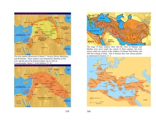 The maps of these empires show that the cities of Makkah and
                                                                      Medina were never under the control of these empires, but were
                                                                      always under the control of the children of Ishmael both before and
                                                                      after the coming of Islam. This is because they were always princes
The four empires Mentioned in Daniel 7: Assyria, Persia, Babylonia,   as mentioned in Genesis 17: 2.
and the Roman. These empires were defeated by Muslims in 638
A.D. and the end of the Roman Empire was in 1453 in
Constantinople: Daniel 2: 44 & Matthew 21: 43




                                                               359    360
 