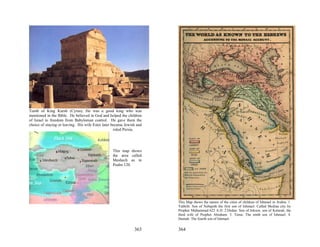 Tomb of King Kursh (Cyrus). He was a good king who was
mentioned in the Bible. He believed in God and helped the children
of Israel to freedom from Babylonian control. He gave them the
choice of staying or leaving. His wife Ester later became Jewish and
                                                    ruled Persia.




                                                  This map shows
                                                  the area called
                                                  Meshech as in
                                                  Psalm 120.




                                                                       This Map shows the names of the cities of children of Ishmael in Arabia. 1.
                                                                       Yathrib: Son of Nebajoth the first son of Ishmael. Called Medina city by
                                                                       Prophet Muhammad 622 A.D. 2.Dedan: Son of Jokson, son of Keturah, the
                                                                       third wife of Prophet Abraham. 3. Tema: The ninth son of Ishmael. 4.
                                                                       Dumah: The fourth son of Ishmael.

                                                               363     364
 