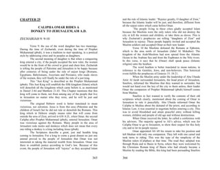 CHAPTER 25                                                              and the rule of Islamic leader. “Rejoice greatly, O daughter of Zion,”
                                                                        because the Islamic leader will be just, and therefore, different from
                                                                        all the unjust rulers which came before Omar.
            CALIPHA OMAR RIDES A                                                  `The people living in these cities gladly accepted Islam
         DONKEY TO JERUSALEM, 638 A.D.                                  because the Muslims were the only rulers who did not destroy the
                                                                        city or kill the women and children, or take them as slaves. This is
ZECHARIAH 9: 9-10                                                       why Zechariah’s prophecies are telling “daughters of Zion” and
                                                                        Jerusalem to rejoice. These people happily invited and accepted the
          Verse 9; the use of the word daughter has two meanings.       Muslim soldiers and accepted Omar as their new leader.
During the time of Zechariah, even during the time of Prophet                     Verse 10 the Muslims defeated the Romans at Ephraim,
Muhammad (pbuh), it was a tradition to start speaking, in a poetical    which is the area north of Jerusalem (Jabel Al Mukaber). The
style by addressing cities and its peoples as daughters.                kingdom of the Arab/Muslims had now spread from the Atlantic
          The second meaning of daughter is that when a conquering      Ocean to the Arabian Sea and from the Euphrates to the Nile rivers.
king entered a city, if the people accepted the new ruler, the women    In this verse, it says that he (Omar) shall speak peace (Islamic
would be in the front of the crowd to greet and cheer him. Zechariah    religion) unto the heathen.
is telling the people of Palestine and Jerusalem to be happy because              The word heathen is better translated to mean nations, in
after centuries of being under the rule of unjust kings (Romans,        reference to the Gentiles, Jews, and non-believers. This historical
Egyptians, Babylonians, Assyrians and Persians), who made slaves        event fulfills the prophecies of Genesis 15: 18-21.
of the women, they will finally be under the rule of a just king.                 When the Muslim army under the leadership of Abu Ubaida
          This “Just King” is described as the Prophet Muhammad         Amir Al Jarah surrounded Jerusalem, the head priest of Jerusalem,
(pbuh). This Just King will establish the fifth kingdom (Islam) which   Snaifors, informed the Muslims that they wanted to surrender, but
will demolish all the kingdoms which came before it, as mentioned       would not hand over the key of the city to them unless, their leader
in Daniel 2:44 and Matthew 21:43. This Chapter mentions that this       Omar the companion of Prophet Muhammad (pbuh) himself comes
king will come to them, not from among any of the people that live      from Medina.
in Jerusalem no matter who they were, and he will be just and                     Snaifors in fact wanted to verify the contents of their old
victorious.                                                             scriptures which clearly, mentioned about the coming of Omar to
          The original Hebrew word is better translated to mean         Jerusalem to rule it peacefully. Abu Ubaida informed Omar the
victorious, not salvation. Jesus is from this area (Palestine and the   Calipha in Medina about the demand of the priest, and according to
children of Israel) but he did not rule or demolish the Romans. This    Islamic Law, it was essential to negotiate before entering a city. This
king which in Hebrew simply means ruler that will come from             was to avoid bloodshed and attain peaceful entry without killing
outside the area of Zion, arrived in 638 A.D., when Omar, the second    women, children and people of old age and without destructions.
Calipha after Prophet Muhammad (pbuh), entered Jerusalem. Omar                    When Omar received the letter, he called a conference with
was victorious against the Romans. Many people in the area of           his advisors. The majority agreed to Ali’s advice, which was for
Jerusalem rode mules and donkeys which does not mean that every         Calipha Omar to go to Jerusalem, to show their respect for this holy
one riding a donkey is a king including Jesus (pbuh).                   city and to let its people rejoice.
          The Scriptures describe a great, just and humble king                   Omar appointed Ali till his return to take his position and
coming to Jerusalem. For a king to come a great distant on just one     left Median with only one companion. They left with one camel and
animal proved to the people of Jerusalem that Omar was not              took turns to riding. This was the type of the simplicity of the
interested in taking the material wealth from Jerusalem. Omar was       Muslim rulers (Caliphas) at that time. The road they adopted was
there to establish justice according to God’s law. Because of this      through Riala and to Basra in Syria, where they were welcomed by
event, the people of Jerusalem will “rejoice” as they accepted Islam    the Christians Roman king of Basra who had already became a
                                                                        Muslim by reading the Bible, this king had been persuading Snaifors

                                                                365     366
 