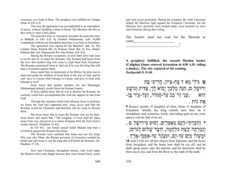victorious over both of them. The prophecy was fulfilled by Calipha       and were given protection. During the crusades, the Arab Christians
Omar in 638 A.D.                                                          helped the Muslims fight against the European Christians, but the
         This way the agreement was accomplished in an atmosphere         Muslims have generally been treated badly, even tortured, by Jews
of peace, without shedding a drop of blood. The Muslims did this as       and Christians during their ruling.
they were to enter a holy place.
         The peaceful entry to Jerusalem resemble the peaceful entry      The Israelis need not wait for the Messiah to
to Makkah in 630 A.D. by Prophet Muhammad, with 10,000
companions without any bloodshed and place is as holy as Jerusalem.
                                                                          come________________________
         The agreement was signed for the Muslims’ side, by The           _______________________________!
Calipha Omar, Khaled Bin Al Waleed, Omer Bin Al Aas, Abdul-
Rahman Bin Auf, Mauawaiah Bin Abu Sofian, 638 A.D.
         During the Roman occupation, several other Jews had risen
to revolt and try to expel the Romans. The Romans had heard from
the Jews that another king will come to expel them from Jerusalem.        A prophecy fulfilled; the second Muslim leader
The Romans questioned Jesus to find out if he was this king that will     (Calipha) Omar entered Jerusalem in 638 A.D. riding
lead a revolution against them.                                           a donkey. The city rejoiced at his coming.
         Jesus stated that, as mentioned in the Bibles, his duty was to   Zechariah 9: 9-10.
teach and guide the children of Israel back to the way of God, and he
said “give to Caesar what belongs to Caesar, and give to God what
belongs to God”.
         Jesus knew that another prophet, the last Messenger
                                                                                   ‫ט ִי ִי ְאֹד ַת- ִיּוֹן, ה ִי ִי ַת‬
                                                                                     ‫גּ ל מ בּ צ ָר ע בּ‬
[Muhammad (pbuh)], would finish the Roman Empire.
         If Jesus (pbuh) knew that he was to destroy the Romans, he
                                                                          ‫ְרוּשׁ ִַם, הֵה מלכּך ָבוֹא לך, צ ִיק ְנוֹשׁע‬
                                                                            ָ ‫ָ ְ ַדּ ו‬         ‫י ָ ל ִנּ ַ ְ ֵ ְ י‬
certainly could have accomplished this with the support he had from
God.
                                                                          -‫;עִי ְרֹ ֵב ַל- ֲמוֹר, ְ ַל-עִר ֶן‬
                                                                            ‫וע ַ י בּ‬       ‫ָנ ו כ ע ח‬            ‫הוּא‬
         Through the miracles which God allowed Jesus to perform,
we know the God had supported him. Jesus never said that the
                                                                                                           . ‫ֲתֹנוֹת‬‫א‬
Romans would be Christians and therefore did not want to destroy          9 Rejoice greatly, O daughter of Zion, shout, O daughter of
them.                                                                     Jerusalem; behold, thy king cometh unto thee, he is
         But Jesus knew that to expel the Romans was not his duty.        triumphant, and victorious, lowly, and riding upon an ass, even
Jesus knew and stated that, “The kingdom of God shall be taken            upon a colt the foal of an ass.
away from you, and given to a nation bringing forth the fruit (God’s
words) thereof” (Matthew 21:43).                                          , ‫י ְהכר ִי-ר ֶב מאפרִם, ְסוּס ִירוּשׁ ִַם‬
                                                                              ‫וִ ְ ַתּ ֶכ ֵ ֶ ְ ַי ו מ ָ ל‬
         In 165 B.C. one Israeli named Judah Makabi had lead a
revolution against the Romans but failed.                                   ;‫ְִכר ָה ֶשׁת מלח ָה, ְד ֶר שׁלוֹם ַגּוִֹם‬
                                                                              ‫ל י‬      ָ ‫ונ ְ ְ ת ק ֶ ִ ְ ָ מ ו ִ בּ‬
         The Romans were satisfied that Jesus was not this king.
This was why Pilate, the Roman governor of Jerusalem washed his            . ‫וּ ָשׁלוֹ מָם ַד-ָם, וּמָ ָר ַד-אַפ ֵי-אָ ֶץ‬
                                                                              ‫מ ְ ִ יּ ע י ִ נּה ע ְ ס ר‬
hands and said Jesus is not the king that will finish the Romans. (St.    10 And I will cut off the chariot from Ephraim, and the horse
Matthew 27:24).                                                           from Jerusalem, and the battle bow shall be cut off, and he
                                                                          shall speak peace unto the nations; and his dominion shall be
        Jews and Christians, throughout history, who lived under          from sea to sea, and from the River to the ends of the earth.
the Muslim rulers were happy because they were treated fairly, justly

                                                                  369     370
 