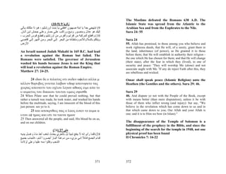 The Muslims defeated the Romans 638 A.D. The
                              (10-9) 9 ‫زآﺮﻳﺎ‬                                    Islamic State was spread from the Atlantic to the
‫9( اﺑﺘﻬﺠﻲ ﺟﺪا ﻳﺎ اﺑﻨﺔ ﺻ ﻬﻴﻮن اهﺘﻔ ﻲ ﻳ ﺎ ﺑﻨ ﺖ أورﺷ ﻠﻴﻢ ، ه ﻮ ذا ﻣﻠﻜ ﻚ ﻳ ﺄﺗﻲ‬
                                                             ً                  Arabian Sea and from the Euphrates to the Nile.
.‫إﻟﻴﻚ هﻮ ﻋﺎدل وﻣﻨﺼ ﻮر ودﻳ ﻊ وراآ ﺐ ﻋﻠ ﻰ ﺣﻤ ﺎر وﻋﻠ ﻰ ﺟﺤ ﺶ اﺑ ﻦ أﺗ ﺎن‬             Sura 24: 55
، ‫01( واﻗﻄﻊ اﻟﻤﺮآﺒﺔ ﻣﻦ إﻓﺮاﻳﻢ واﻟﻔﺮس ﻣﻦ أورﺷﻠﻴﻢ وﺗﻘﻄ ﻊ ﻗ ﻮس اﻟﺤ ﺮب‬
‫وﻳﺘﻜﻠﻢ ﺑﺎﻟﺴﻼم ﻟﻸﻣﻢ وﺳﻠﻄﺎﻧﻪ ﻣﻦ اﻟﺒﺤﺮ إﻟ ﻰ اﻟﺒﺤ ﺮ وﻣ ﻦ اﻟﻨﻬ ﺮ إﻟ ﻰ أﻗﺎﺻ ﻲ‬         Sura 24
‫اﻷرض‬                                                                            55. Allah has promised, to those among you who believe and
                                                                                work righteous deeds, that He will, of a surety, grant them in
An Israeli named Judah Makabi in 165 B.C. had lead                              the land, inheritance (of power), as He granted it to those
a revolution against the Roman but failed. The                                  before them; that He will establish in authority their religion -
Romans were satisfied. The governor of Jerusalem                                the one which He has chosen for them; and that He will change
                                                                                (their state), after the fear in which they (lived), to one of
washed his hands because Jesus is not the King that
                                                                                security and peace: 'They will worship Me (alone) and not
will lead a revolution against the Roman Empire.                                associate aught with Me. 'If any do reject Faith after this, they
Matthew 27: 24-25.                                                              are rebellious and wicked.

      24 ιδων δε ο πιλατος οτι ουδεν ωφελει αλλα μ                              Omar shall speak peace (Islamic Religion) unto the
αλλον θορυβος γινεται λαβων υδωρ απενιψατο τας                                  Heathen (the Gentiles and the others). Sura 29: 46.
χειρας απεναντι του οχλου λεγων αθωος ειμι απο το
υ αιματος του δικαιου τουτου υμεις οψεσθε                                       Sura 29
24 When Pilate saw that he could prevail nothing, but that                      46. And dispute ye not with the People of the Book, except
rather a tumult was made, he took water, and washed his hands                   with means better (than mere disputation), unless it be with
before the multitude, saying, I am innocent of the blood of this                those of them who inflict wrong (and injury): but say, "We
just person: see ye to it.                                                      believe in the revelation which has come down to us and in
       25 και αποκριθεις πας ο λαος ειπεν το αιμα α                             that which came down to you; Our Allah and your Allah is
υτου εφ ημας και επι τα τεκνα ημων                                              one; and it is to Him we bow (in Islam)."
25 Then answered all the people, and said, His blood be on us,
and on our children.                                                            The disappearance of the Temple of Solomon is a
                                                                                fulfillment of the prophecy in the Bible, and since the
                               (24) 27 ‫ﻣﺘﻰ‬                                      beginning of the search for the temple in 1948, not one
‫42( ﻓﻠﻤﺎ رأى إﻧﻪ ﻻ ﻳﻨﻔﻊ ﺷﻴﺌﺎ ﺑﻞ ﺑﺎﻟﺤﺮي ﻳﺤﺪث ﺷﻐﺐ أﺧﺬ ﻣﺎء وﻏﺴ ﻞ ﻳﺪﻳ ﻪ‬
            ً                                  ً                                physical proof has been found
‫ﻗ ﺪام اﻟﺠﻤ ﻊ ﻗ ﺎﺋﻼ إﻧ ﻲ ﺑ ﺮيء ﻣ ﻦ دم ه ﺬا اﻟﺒ ﺎر أﺑﺼ ﺮوا أﻧ ﺘﻢ ، ﻓﺄﺟ ﺎب ﺟﻤﻴ ﻊ‬
                             ّ                             ً                    II Chronicles 7: 16-22
‫اﻟﺸﻌﺐ وﻗﺎﻟﻮا دﻣﻪ ﻋﻠﻴﻨﺎ وﻋﻠﻰ أوﻻدﻧﺎ‬




                                                                        371     372
 