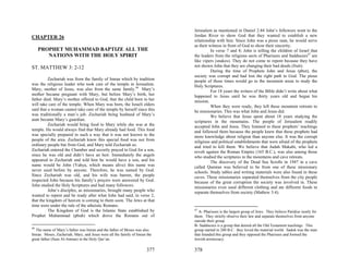 Jerusalem as mentioned in Daniel 2:44 John’s followers went to the
CHAPTER 26                                                                  Jordan River to show God that they wanted to establish a new
                                                                            relationship with him. Since John was a pious man, he would serve
                                                                            as their witness in front of God to show their sincerity.
     PROPHET MUHAMMAD BAPTIZE ALL THE                                                 In verse 7 and 8; John is telling the children of Israel that
        NATIONS WITH THE HOLY SPIRIT                                        the leaders from the religious sects of Pharisees and Sadducees47 are
                                                                            like vipers (snakes). They do not come to repent because they have
ST. MATTHEW 3: 2-12                                                         not shown John that they are changing their bad deeds (fruit).
                                                                                      During the time of Prophets John and Jesus (pbut), the
                                                                            society was corrupt and had lost the right path to God. The pious
          Zechariah was from the family of Imran which by tradition         people of those times would go to the mountain areas to study the
was the religious leader who took care of the temple in Jerusalem.          Holy Scriptures.
Mary, mother of Jesus, was also from the same family.46 Mary’s                        For 18 years the writers of the Bible didn’t write about what
mother became pregnant with Mary, but before Mary’s birth, her              happened to Jesus until he was thirty years old and began his
father died. Mary’s mother offered to God, that the child born to her       mission.
will take care of the temple. When Mary was born, the Israeli elders                  When they were ready, they left these mountain retreats to
said that a woman cannot take care of the temple by herself since this      be missionaries. This was what John and Jesus did.
was traditionally a man’s job. Zechariah being husband of Mary’s                      We believe that Jesus spent about 18 years studying the
aunt became Mary’s guardian.                                                scriptures in the mountains. The people of Jerusalem readily
          Zechariah would bring food to Mary while she was at the           accepted John and Jesus. They listened to these prophets’ teachings
temple. He would always find that Mary already had food. This food          and followed them because the people knew that these prophets had
was specially prepared in such a way that it was not known to the           more knowledge about religion than anyone else. It was the corrupt
people of the area. Zechariah knew this special food was not from           religious and political establishments that were afraid of the prophets
ordinary people but from God, and Mary told Zechariah so.                   and tried to kill them. We believe that Judah Makabi, who led a
Zechariah entered the Chamber and secretly prayed to God for a son,         revolt against the Roman Empire (165 B.C.), was also among those
since he was old and didn’t have an heir. Immediately the angels            who studied the scriptures in the mountains and cave retreats.
appeared to Zechariah and told him he would have a son, and his                       The discovery of the Dead Sea Scrolls in 1947 in a cave
name would be John (Yahya, which means alive) this name was                 called Qumran was believed to be from one of these missionary
never used before by anyone. Therefore, he was named by God.                schools. Study tables and writing materials were also found in these
Since Zechariah was old, and his wife was barren, the people                caves. These missionaries separated themselves from the city people
respected John because his family’s prayers were answered by God.           because of the great corruption the society was involved in. These
John studied the Holy Scriptures and had many followers.                    missionaries even used different clothing and ate different foods to
          John’s disciples, as missionaries, brought many people who        separate themselves from society (Mathew 3:4).
wanted to repent and be ready after what John had said, in verse 2,
that the kingdom of heaven is coming to them soon. The Jews at that
time were under the rule of the atheistic Romans.
          The Kingdom of God is the Islamic State established by            47
                                                                              A- Pharisees is the largest group of Jews. They believe Paridise isonly for
Prophet Muhammad (pbuh) which drove the Romans out of                       them. They strictly observe their law and separate themselves from anyone
                                                                            outside their group.
                                                                            B- Sadducees is a group that denied all the Old Testament teachings. This
46
  The name of Mary’s father was Imran and the father of Moses was also      group started in 280 B.C. they loved the material world. Sadok was the man
Imran. Moses, Zacheriah, Mary, and Jesus were all the family of Imran the   that founded this group and they opposed the Pharisees and formed the
great father (Sura Al-Amran) in the Holy Qur’an.                            Jewish aristocracy.

                                                                      377   378
 
