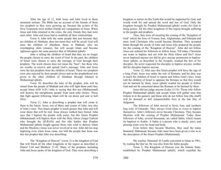After the age of 12, both Jesus and John lived in these          kingdom or nation on this Earth that would be supported by God, and
mountain retreats. The Bible has no account of the friends of these         would work for and spread the word and law of God. Only the
two prophets as they were growing up, because the writers of the            kingdom brought by Prophet Muhammad (pbuh) works for God to
New Testament were neither friends nor companions of Jesus. When            bring justice. All the other kingdoms of this region brought suffering
Jesus and John returned to the cities, the only friends they had were       to the people and prophets.
each other. John and Jesus had to establish all their relationships.                  Thus, they were all awaiting the coming of the “Kingdom of
           Verse 9; John tells the same people that just because they       God” which the Jews of Yemen, Iran, Afghanistan, and Ethiopia and
are children of Abraham, does not mean they will be saved. God will         most Arab Christians who would become Muslims. They accepted
raise the children of Abraham, those in Makkah, who are                     Islam through the words of John and Jesus who prepared the people
worshipping idols (stones), but will accept Islam and become                for the coming of the “Kingdom of Heaven”. John did not follow
righteous again; the same practice that of Abraham (pbuh).                  Jesus nor ordered his followers to follow Jesus. Till today, Christians
           John is telling the children of Israel that they are no longer   use water to baptize and not with the Holy Ghost and fire!! Jesus
the people chosen to carry the word of God. In the past, the children       never baptized anyone nor did he give anyone permission to baptize.
of Israel were chosen to carry the message of God through their             Jesus (pbuh), as described in the Gospels, washed the feet of his
prophets. The word chosen does not mean the “best”, but those who           disciples. He never requested his disciples to baptize anyone; neither
are worthy to receive and spread God’s message. John and Jesus              did his disciples baptize anyone.
were the last prophets from the children of Israel. These two prophets                Verse 12; John says this future prophet will have the sign of
were also rejected by their people (Jews) and so the prophethood was        a king (Fan). Jesus was under the rule of Romans, and his duty was
given to the other children of Abraham through Ishmael to                   to teach the children of Israel to repent and follow God’s laws. Jesus
Muhammad (pbuh).                                                            told the children of Israel to appease the Romans so that they would
           Verse 10; describes the time of the prophet, who will be         not be harmed by them. Jesus (pbuh) wanted his people to follow
raised from the people of Makkah and who will fight them until they         God and not be concerned about the Romans or be harmed by them.
accept Islam (630 A.D.) John is saying that this axe (Muhammad)                       Jesus did not judge anyone (Luke 12:14). Those who follow
will destroy the unrighteous people from each tribe (trees). Those          Prophet Muhammad (pbuh) and accept Islam will gather unto him
that fight against following Islam will be cut down and sent to hell        (wheat in to the garner), and those who do not follow him (the chaff)
(fire).                                                                     will be doomed to hell (unquenchable fire) in the last Day of
           Verse 11; John is describing a prophet that will come to         Judgment.
them in the future. Jesus, son of Mary and cousin of John, was also                   The followers of John moved to Syria, Iran, and southern
of John’s time. This future prophet is much greater that John and will      Iraq (city of Omarah). They always lived close to rivers to baptize
wear shoes that will be tied. Jesus always walked bare footed. John         themselves. John’s followers never became Christians. They became
says that I baptize the people with water, but this future Prophet          Muslims with the coming of Prophet Muhammad. Today these
(Muhammad) will baptize them with the Holy Ghost (Angel Gabriel             followers of John, several thousands, are called Sabin, which means
who brought the QURAN) and fire (the battles that Prophet                   (to baptize) in Arabic. A Sabin is a person who is sturdy, erect, and
Muhammad (pbuh) fought against those who tried to destroy Islam             pouring water over his head and body.
and the Muslims.) Jesus was never involved in war. John did not stop                  Even before they became Muslims, they used the name
baptizing even when Jesus came, nor told the people that Jesus was          Hammed, Mahmoud, because John must have been given a clue as to
this last prophet that John was describing.                                 the description of the future Prophet (Muhammad).

         The “Kingdom of Heaven” (verse 2) is the kingdom of God                     My teacher, Hammed Al Leaibi converted to Islam in 1961,
that will finish all the other kingdoms in the region as described in       by reading the Qur’an. He was also from the Sabin people.
Daniel 2:44 and Matthew 21:43. Many of the prophets including                        Verse 2; The Kingdom of Heaven was the Islamic State,
John and Jesus spoke of the kingdom of God. They were describing a          established by Prophet Muhammad (pbuh), which expelled the

                                                                    379     380
 