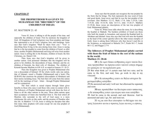CHAPTER 27                                                                             Jesus says that the people can recognize the true prophet by
                                                                             the fruits that he brings. The fruit represents the true word of God,
                                                                             and good deeds. Jesus never said that he was the last prophet of the
      THE PROPHETHOOD WAS GIVEN TO                                           covenant. (See Matthew 3:2-12, Mark 1:7-8, John 1:19-26, Luke
     MUHAMMAD THE “BRETHREN” OF THE                                          7:19-20, John 14:16-30, John 16:5-13, John 15-26-27, Matthew
            CHILDREN OF ISRAEL                                               21:39-46, these verses are descriptions of the last true prophet of
                                                                             God, Muhammad (pbuh)).
ST. MATTHEW 21: 43                                                                     Verse 42; When Jesus talks about the stone, he is describing
                                                                             the Kaabah in Makkah. The builders (children of Israel) are those
                                                                             who built the temple in Jerusalem, and rejected the Kaabah built by
           Verse 43, Jesus is talking to all the people of his time, and     Abraham and Ishmael. Jesus also says that God will raise the Kaabah
especially the children of Israel. First he mentions the kingdom of          as the head of the corner (glorify) above the other stones (temples of
God. All kingdoms of God (religions) rose from prophets and kings            God). Jesus is asking these followers why they haven’t read this in
that represented a set of God’s religious laws and teachings. Jesus          the Scriptures, as mentioned in Malachi 2:6-7, Psalm 84:1-7, Isaiah
says that God’s kingdom “Shall be taken from you.” “You” is                  60:1-12, and Haggai 2:7-9.
describing those living in the area during Jesus time. Jesus is saying
that he is the last prophet to come from the children of Israel, so after
Jesus, another Prophet (Muhammad) and king will arise from another           The followers of Prophet Muhammad (pbuh) carried
nation. Jesus is telling this to the Romans, children of Israel, the first   with them the fruit of Islam to the rest of the nations
Christians, etc. Daniel 2:44.                                                in the world.
           Then Jesus says that God’s kingdom will be given to               Matthew 21: 28-46
another nation. God promised Abraham that the kingdom will be
given to his children, the descendents of Isaac, Ishmael, and the six               28 τι δε υμιν δοκει ανθρωπος ειχεν τεκνα δυο
children of Keturah, the third wife of Abraham. The children of               και προσελθων τω πρωτω ειπεν τεκνον υπαγε σημερ
Keturah became Muslims in 638 A.D. as stated in Genesis 15: 18-21.           ον εργαζου εν τω αμπελωνι μου
           Then this Kingdom was given to Prophet Muhammad who               28 But what think ye? A certain man had two sons; and he
was a descendant of Ishmael. Of the whole world, only one nation,
                                                                             came to the first, and said, Son, go work to day in my
that of Ishmael, raised a Prophet (Muhammad) and a book (The
QURAN) that mentions the prophets (descendants of Abraham) and               vineyard.
their stories including Jesus. The fruit that will come from this nation            29 ο δε αποκριθεις ειπεν ου θελω υστερον δε
will be the teachings of God – Islam – through Prophet Muhammad              μεταμεληθεις απηλθεν
and his companions.                                                          29 He answered and said, I will not: but afterward he repented,
           The fruit which is raised (ripen) through Islam gives
                                                                             and went.
benefits to those who raise it and those who come in contact with it.
The followers of Prophet Muhammad carried with them the fruit of                    30 και προσελθων τω δευτερω ειπεν ωσαυτως
Islam to all the other nations in the area. These other nations upon          ο δε αποκριθεις ειπεν εγω κυριε και ουκ απηλθεν
their acceptance of Islam also benefited from it. The fruit which all        30 And he came to the second, and said likewise. And he
Muslims who surrender to the will of God enjoy is a more                     answered and said, I go, Sir: and went not.
wholesome life style on this earth, and the promise of Paradise after
this life. In Matthew 7:15-20, Jesus is telling his disciples that after            31 τις εκ των δυο εποιησεν το θελημα του πα
him many false prophets will come except for one true prophet of             τρος λεγουσιν αυτω ο πρωτος λεγει αυτοις ο ιησους
God (Muhammad).


                                                                     387     388
 