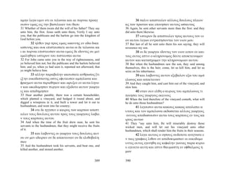 αμην λεγω υμιν οτι οι τελωναι και αι πορναι προαγ                        36 παλιν απεστειλεν αλλους δουλους πλειον
ουσιν υμας εις την βασιλειαν του θεου                             ας των πρωτων και εποιησαν αυτοις ωσαυτως
31 Whether of them twain did the will of his father? They say     36 Again, he sent other servants more than the first: and they
unto him, the first. Jesus saith unto them, Verily I say unto     did unto them likewise.
you, that the publicans and the harlots go into the kingdom of           37 υστερον δε απεστειλεν προς αυτους τον υι
God before you.                                                   ον αυτου λεγων εντραπησονται τον υιον μου
       32 ηλθεν γαρ προς υμας ιωαννης εν οδω δικα                 37 But last of all he sent unto them his son saying, they will
ιοσυνης και ουκ επιστευσατε αυτω οι δε τελωναι κα                 reverence my son.
ι αι πορναι επιστευσαν αυτω υμεις δε ιδοντες ου μετ                      38 οι δε γεωργοι ιδοντες τον υιον ειπον εν εαυ
εμεληθητε υστερον του πιστευσαι αυτω                              τοις ουτος εστιν ο κληρονομος δευτε αποκτεινωμεν
32 For John came unto you in the way of righteousness, and        αυτον και κατασχωμεν την κληρονομιαν αυτου
ye believed him not; but the publicans and the harlots believed   38 But when the husbandmen saw the son, they said among
him: and ye, when ye had seen it, repented not afterward, that    themselves, this is the heir; come, let us kill him, and let us
ye might believe him.                                             seize on his inheritance.
       33 αλλην παραβολην ακουσατε ανθρωπος [τι                          39 και λαβοντες αυτον εξεβαλον εξω του αμπ
ς] ην οικοδεσποτης οστις εφυτευσεν αμπελωνα και                   ελωνος και απεκτειναν
φραγμον αυτω περιεθηκεν και ωρυξεν εν αυτω ληνο                   39 And they caught him, and cast him out of the vineyard, and
ν και ωκοδομησεν πυργον και εξεδοτο αυτον γεωργο                  slew him.
ις και απεδημησεν                                                       40 οταν ουν ελθη ο κυριος του αμπελωνος τι
33 Hear another parable; there was a certain householder,         ποιησει τοις γεωργοις εκεινοις
which planted a vineyard, and hedged it round about, and          40 When the lord therefore of the vineyard cometh, what will
digged a winepress in it, and built a tower and let it out to     he do unto those husbandmen?
husbandmen, and went into far country;                                   41 λεγουσιν αυτω κακους κακως απολεσει α
       34 οτε δε ηγγισεν ο καιρος των καρπων απεστ                υτους και τον αμπελωνα εκδωσεται αλλοις γεωργοις
ειλεν τους δουλους αυτου προς τους γεωργους λαβει                  οιτινες αποδωσουσιν αυτω τους καρπους εν τοις κα
ν τους καρπους αυτου                                              ιροις αυτων
34 And when the time of the fruit drew near, he sent his          41 They “say unto him, He will miserably destroy those
servants to the husbandmen, that they might receive the fruits    wicked men, and will let out his vineyard unto other
of it.                                                            husbandmen, which shall render him the fruits in their seasons.
       35 και λαβοντες οι γεωργοι τους δουλους αυτ                       42 λεγει αυτοις ο ιησους ουδεποτε ανεγνωτε ε
ου ον μεν εδειραν ον δε απεκτειναν ον δε ελιθοβολη                ν ταις γραφαις λιθον ον απεδοκιμασαν οι οικοδομο
σαν                                                               υντες ουτος εγενηθη εις κεφαλην γωνιας παρα κυριο
35 And the husbandmen took his servants, and beat one, and        υ εγενετο αυτη και εστιν θαυμαστη εν οφθαλμοις η
killed another, and stoned another.
                                                                  μων

                                                          389     390
 