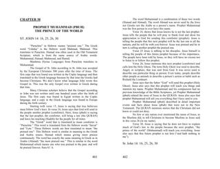 CHAPTER 30                                                                         The word Muhammad is a combination of these two words
                                                                        (Hamad and Ahmad). The word Ahmad was never used by the Jews
                                                                        nor Greeks nor the Arabs as a person’s name. Prophet Muhammad
           PROPHET MUHAMMAD (PBUH)                                      was the first person to ever have this name.
            THE PRINCE OF THE WORLD                                                Verse 16, shows that Jesus knows he is not the last prophet.
                                                                        Jesus tells the people that he will pray to thank God and show his
ST. JOHN 14: 16, 25, 26, 30                                             appreciation to God for sending this comforter (prophet). Jesus is
                                                                        telling the people that this next prophet will be the last one to all the
          “Paraclete” in Hebrew means “praised one.” The Greek          nations, and he will be with you forever. Jesus was praised and he in
word “Uduika” is the Hebrew word Mahmad, Muhmud. This                   turn is calling another prophet the praised one.
translates to Paraclete. Hamad was often used in the Old Testament                 Verse 25 Jesus is talking to his disciples. Jesus himself is
Scripture, which is from the same source of Arabic words:               telling the people of this future prophet because of his importance.
Muhammad, Hamad, Mahmoud, and Hamid.                                    The people have been told by Jesus, so they will have no excuse not
          Manhmia (Syriac Language) from Paraclete translates to        to listen to or follow this prophet.
Muhammad.                                                                          Verse 26, Jesus mentions this next prophet (comforter) and
          The Gospel of St. John according to St. John was accepted     calls him the Holy Ghost. The term Holy Ghost was used to describe,
by the European Christians 300 years after the time of Jesus. The       Angel, or scripture, that was sent from God. It was never used to
first copy that was found was written in the Coptic language and then   describe one particular thing or person. Even today, people describe
translated to the Greek language because by that time the Greeks had    other people as animals to describe a person’s action or habit such as
become Christians. We don’t know what language John wrote this          Richard the Lionheart.
Gospel in. This was the only Gospel ever written in Greek during                   Jesus says that the father “God” will send this prophet (Holy
that time.                                                              Ghost). Jesus also says that this prophet will teach you things and
          Many Christian scholars believe that the Gospel according     mention my name. Prophet Muhammad and his companions had no
to John was not written until one hundred years after the birth of      previous knowledge of the Bible Scriptures, yet Prophet Muhammad
Jesus. The first copy was found in Egypt written in the Coptic          (pbuh) related the story of Jesus in the QURAN. Jesus also says that
language, and a copy in the Greek language was found in Europe          prophet Muhammad will tell you everything that I have said to you.
during the forth century.                                                          Prophet Muhammad (pbuh) described in detail important
          Starting with verse 15, Jesus is saying that true believers   events and facts about Jesus (pbuh) that were not in the New
must follow God’s laws. In verse 16, Jesus says that God will send to   Testament. The QURAN mentions stories that the Christians did not
the people another prophet (comforter). Here, Jesus (pbuh) is saying    know or could not deny.
that the last prophet, the comforter, will bring a law (the QURAN)                 No Jew or any nation ever mentioned the name of Jesus, as
and leave his teaching (Hadith) for the people for all times.           the Muslims did, to tell Christians to become Muslims as Jesus said
          The “Greek” word that is translated to mean comforter is      in this verse 26 (in my name).
“Paraclete.” This word is translated from the Hebrew words “farcat”                Verse 30, Jesus is saying that he does not have to explain
and “Lete.” These Hebrew words are best translated to mean “the         much of God’s law to the people because the next prophet, “the
praised one”. This Hebrew word is similar in meaning to the Greek       prince of the world” (Muhammad) will teach you everything. Jesus
and Arabic nouns; Hamad which means giving more praises                 also says that this future prophet is not him (“and hath nothing in
continuously. The word has exactly the same meaning in Greek as in      me”).
Arabic (Ahmad) “the most praised one.” This is similar to the word
Muhammad which means one who was praised in the past, and will          St. John 14: 16, 25, 26, 30
be praised forever, Sura 61: 6.


                                                                401     402
 