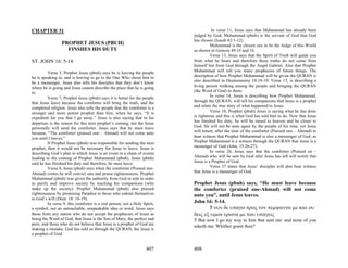CHAPTER 31                                                                            In verse 11, Jesus says that Muhammad has already been
                                                                           judged by God. Muhammad (pbuh) is the servant of God that God
                                                                           has chosen (Isaiah 42:1-12).
                 PROPHET JESUS (PBUH)                                                Muhammad is the chosen one to be the Judge of this World
                   FINSHES HIS DUTY                                        as shown in Genesis 49:10 and 16.
                                                                                     Verse 13, Jesus says that the Spirit of Truth will guide you
ST. JOHN 16: 5-14                                                          from what he hears and therefore these truths do not come from
                                                                           himself but from God through the Angel Gabriel. Also that Prophet
         Verse 5, Prophet Jesus (pbuh) says he is leaving the people       Muhammad will tell you many prophecies of future things. The
he is speaking to, and is leaving to go to the One Who chose him to        description of how Prophet Muhammad will be given the QURAN is
be a messenger. Jesus also tells his disciples that they don’t know        also described in Deuteronomy 18:18-19. Verse 13, is describing a
where he is going and Jesus cannot describe the place that he is going     living person walking among the people and bringing the QURAN
to.                                                                        (the Word of God) to them.
         Verse 7, Prophet Jesus (pbuh) says it is better for the people              In verse 14, Jesus is describing how Prophet Muhammad,
that Jesus leave because the comforter will bring the truth, and the       through the QURAN, will tell his companions that Jesus is a prophet
completed religion. Jesus also tells the people that the comforter is a    and relate the true story of what happened to Jesus.
stronger and more potent prophet than him, when he says, “It is                      Verse 10, Prophet (pbuh) Jesus is saying what he has done
expedient for you that I go away.” Jesus is also saying that in his        is righteous and this is what God has told him to do. Now that Jesus
departure is the reason for this next prophet’s coming, not the Jesus      has finished his duty, he will be raised to heaven and be closer to
personally will send the comforter. Jesus says that he must leave          God. He will not be seen again by the people of his time, yet Jesus
because, “The comforter (praised one – Ahmad) will not come unto           will return, after the time of the comforter (Praised one – Ahmad) to
you until I leaves.”                                                       bear witness that Prophet Muhammad is also a messenger of God, as
         If Prophet Jesus (pbuh) was responsible for sending the next      Prophet Muhammad is a witness through the QURAN that Jesus is a
prophet, then it would not be necessary for Jesus to leave. Jesus is       messenger of God (John, 15:26-27).
describing God’s plan in which Jesus is an event in a chain of events                In verse 26, Jesus says that the comforter (Praised on –
leading to the coming of Prophet Muhammad (pbuh). Jesus (pbuh)             Ahmad) who will be sent by God after Jesus has left will testify that
said he has finished his duty and therefore, he must leave.                Jesus is a Prophet of God.
         Verse 8, Jesus (pbuh) says when the comforter (Praised one-                 Verse 27 states that Jesus’ disciples will also bear witness
Ahmad) comes he will convict sins and praise righteousness. Prophet        that Jesus is a messenger of God.
Muhammad (pbuh) was given the authority from God to rule in order
to purify and improve society by teaching his companions (who              Prophet Jesus (pbuh) says, “He must leave because
make up the society). Prophet Muhammad (pbuh) also praised                 the comforter (praised one-Ahmad) will not come
righteousness by promising Paradise to those who submit themselves         unto you”, until Jesus leaves.
to God’s will (Deut. 18: 18-19).
         In verse 9, this comforter is a real person, not a Holy Spirit,   John 16: 5-14.
a symbol, not an untouchable, unspeakable idea or word. Jesus says                5 νυν δε υπαγω προς τον πεμψαντα με και ου
those from any nation who do not accept the prophecies of Jesus as         δεις εξ υμων ερωτα με που υπαγεις
being the Word of God, that Jesus is the Son of Mary, the perfect and      5 But now I go my way to him that sent me: and none of you
pure, and those who do not believe that Jesus is a prophet of God are
                                                                           asketh me, Whither goest thou?
making a mistake. God has told us through the QURAN, the Jesus is
a prophet of God.


                                                                   407     408
 