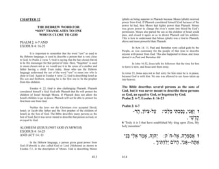 CHAPTER 32                                                                 (pbuh) as being superior to Pharaoh because Moses (pbuh) received
                                                                           power from God. If Pharaoh considered himself God because of the
                                                                           power he had, then Moses had higher power than Pharaoh. Moses
               THE HEBREW WORD FOR                                         was given power to change the river’s water into blood by God’s
              “SON” TRANSLATES TO ONE                                      permission. Moses also parted the sea so the children of Israel could
                WHO IS CLOSE TO GOD                                        pass, and closed it again so as to drown Pharaoh and his soldiers.
                                                                           This is how to understand that Moses (pbuh) was a God to Pharaoh,
PSALM 2: 6-7 AND                                                           above and more powerful than Pharaoh.
EXODUS 4: 16-23                                                                     In Acts 14: 11, Paul and Barnabas were called gods by the
                                                                           People, as was customary for the people of that time to describe
         It is important to remember that the word “son” as used in        anyone with power from God. This also happened to Jesus, and Jesus
the Hebrew language, is used to describe a person that is very close       denied it as Paul and Barnabas did.
to God. In Psalm 2 verse 7, God is saying that He has chosen David
to be His messenger for that period of time. Here, “begotten” is used                In John 16:32, Jesus tells his followers that the time for him
to mean chosen not as we would use it in the sense of a mother and         to leave is now, and Jesus sent them away.
father having a child. Even today, those who use the Hebrew
language understand the use of the word “son” to mean one who is           In verse 33, Jesus says not to feel sorry for him since he is in peace,
close to God. Again in Exodus 4 verse 22, God is describing Israel as      because God is with him. No one was allowed to see Jesus taken up
His son and firstborn, meaning he is the first one to be the prophet       into heaven.
from this children.

          Exodus 4: 22, God is also challenging Pharaoh. Pharaoh           The Bible describes several persons as the sons of
considered himself a God. God tells Pharaoh that He will protect the       God, but it was never meant to describe these persons
children of Israel through Moses. If Pharaoh does not allow the            as God, an equal to God, or begotten by God.
Israeli children to go in peace, Pharaoh will not be able to protect his   Psalm 2: 6-7, Exodus 4: 16-23
first-born son from God.

          Neither the Jews nor the Christians ever accepted David,         Psalm 2: 6-7
Israel, or Jacob (the father and the first prophet of the children of
Israel) as the Son of God. The Bible describes many persons as the
                                                                                    -‫ו ַאִי, ָסכ ִי מל ִי: ַל- ִיּוֹן, ַר‬
                                                                                      ‫ע צ ה‬         ‫ו ֲ נ נ ַ ְתּ ַ ְכּ‬
Son of God, but it was never meant to describe that person as God, or
an equal to God.
                                                                                                                . ‫ק ְשׁי‬
                                                                                                                   ִ ‫ָד‬
                                                                           6 'Truly it is I that have established My king upon Zion, My
                                                                           holy mountain.'
ALOHEEM (JESUS) NOT GOD (YAHWEH)
EXODUS 4: 16-23
AND ACT 14: 11                                                              ‫ז אספּ ָה, ֶל-חֹק: ְהָה, אָ ַר א ַי בִּי‬
                                                                             ‫י ו מ ֵל ְנ‬                  ‫ֲ ַ ְר א‬
       In the Hebrew language, a person given great power from                               . ‫אַ ָה--אִי, ַיּוֹם ְלד ִיך‬
                                                                                               ָ ‫תּ ֲ נ ה יִ ְתּ‬
God (Yahweh) is also called God or Lord (Aloheem) as shown in
Exodus 7:1, in the description of Moses. God is describing Moses

                                                                   413     414
 