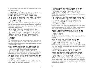 9 And thou shalt write them upon the door-posts of thy house,       --‫יד לֹא ת ְכוּן, אַח ֵי ֱלֹ ִים אח ִים‬
                                                                         ‫ֲר א ה ֲ ֵר‬            ‫ֵל‬
and upon thy gates.
‫י ְהָה ִי ְ ִיאך ְהָה ֱלֹ ֶיך, ֶל- ָאָ ֶץ‬
  ‫ו ָ י כּ יב ֲ ָ י ו א ה ָ א ה ר‬                                     .‫מ ֱלֹ ֵי, הע ִים, ֲשׁר, ס ִיבוֹ ֵי ֶם‬
                                                                       ‫ֵא ה ָ ַמּ א ֶ ְב ת כ‬
                                                                    14 Ye shall not go after other gods, of the gods of the peoples
‫ֲשׁר ִשׁ ַע ל ֲבֹ ֶיך ְאַבר ָם לִצ ָק‬
  ‫א ֶ נ ְ בּ ַא ת ָ ל ְ ָ ה ְי ְ ח‬                                   that are round about you;
,‫וּלֲַקֹב--ל ֶת לך: ע ִים ְדֹלֹת ְטֹבֹת‬
        ‫ו‬      ‫ָת ָ ְ ָר גּ‬           ‫ְ יע‬                           -‫טו ִי ֵל קָא ְהָה ֱלֹ ֶיך, בּקרבּך: ֶן‬
                                                                      ‫כּ א ַנּ י ו א ה ָ ְ ִ ְ ֶ ָ פּ‬
 .‫ֲשׁר לֹא-בִית‬
  ָ ‫ָנ‬        ֶ‫א‬                                                    ,‫ֶח ֶה אַף-ְהָה ֱלֹ ֶיך, בּך, ְ ִשׁ ִידך‬
                                                                     ָ ְ ‫י ו א ה ָ ָ ְ וה ְ מ‬        ‫יֱר‬
10   And it shall be, when the LORD thy God shall bring thee         .‫מ ַל פֵּי האד ָה‬
                                                                        ‫ֵ ע ְנ ָ ֲ ָמ‬
into the land which He swore unto thy fathers, to Abraham, to
Isaac, and to Jacob, to give thee--great and goodly cities,         15 for a jealous God, even the LORD thy God, is in the midst
which thou didst not build,                                         of thee; lest the anger of the LORD thy God be kindled against
                                                                    thee, and He destroy thee from off the face of the earth.
-‫יא וּב ִים מל ִים ָל-טוּב, ֲשׁר לֹא‬
        ֶ‫א‬       ‫ָ תּ ְ ֵא כּ‬
                                                                    ‫טז לֹא תַסּוּ, ֶת-ְהָה ֱלֹ ֵי ֶם, כּ ֲשׁר‬
                                                                      ֶ ‫ְ נ א י ו א ה כ ַא‬
,‫מ ֵאת, וּבֹרֹת ֲצוּ ִים ֲשׁר לֹא-חצבתּ‬
 ְַָָ          ֶ‫ח ב א‬          ָ ‫ִלּ‬
                                                                     .‫ִ ִי ֶם, בּמּ ָה‬
                                                                       ‫נסּ ת ַ ַ סּ‬
,‫כּר ִים ְֵי ִים ֲשׁר לֹא-ָטעתּ; ְאָכלתּ‬
 ָ ְ ַ ‫נָ ְ ָ ו‬    ֶ ‫ְ ָ מ וז ת א‬                                   16 Ye shall not try the LORD your God, as ye tried Him in
 .‫ְשׂבעתּ‬
  ְָָ ָ‫ו‬                                                            Massah.

11    and houses full of all good things, which thou didst not      ‫יז שׁמוֹר ִשׁ ְרוּן, ֶת-מ ְוֹת ְהָה‬
                                                                      ‫א ִצ י ו‬          ‫תְּמ‬        ָ
fill, and cisterns hewn out, which thou the didst not hew,
vineyards and olive-trees, which thou didst not plant, and thou      .‫ֱלֹ ֵי ֶם, ְ ֵדֹ ָיו ְח ָיו, ֲשׁר צָך‬
                                                                      ְ ‫א ה כ וע ת ו ֻ קּ א ֶ ִ וּ‬
shalt eat and be satisfied--                                        17  Ye shall diligently keep the commandments of the LORD
‫יב ִשּׁ ֶר לך, ֶן- ִשׁ ַח ֶת-ְהָה, ֲשׁר‬
  ֶ‫הָמ ְָ פּ תְּכּ א י ו א‬                                             your God, and His testimonies, and His statutes, which He
                                                                    hath commanded thee.
 .‫הוֹ ִיאך מא ֶץ מצרִם, מ ֵית עב ִים‬
    ‫צ ֲ ָ ֵ ֶר ִ ְ ַי ִבּ ֲ ָד‬                                       --‫יח ְ ָשׂית הָשׁר ְהטּוֹב, בּ ֵיֵי ְהָה‬
                                                                        ‫ְע נ י ו‬      ַ ‫וע ִ ָ ַ יּ ָ ו‬
12 then beware lest thou forget the LORD, who brought thee
forth out of the land of Egypt, out of the house of bondage.        ‫למ ַן, ִי ַב לך, וּ ָאת ְָ ַשׁתּ ֶת- ָאָ ֶץ‬
                                                                      ‫ְ ַ ע י ט ָ ְ ב ָ ו יר ְ ָ א ה ר‬
;‫יג ֶת-ְהָה ֱלֹ ֶיך ִי ָא, ְאֹתוֹ ת ֲבֹד‬
     ‫ַע‬     ‫א י ו א הָתּר ו‬                                           .‫ַטֹּ ָה, ֲשׁר-ִשׁ ַע ְהָה ל ֲבֹ ֶיך‬
                                                                      ָ ‫ה ב א ֶ נ ְ בּ י ו ַא ת‬
                                                                    18 And thou shalt do that which is right and good in the sight
 .‫וּ ִשׁמוֹ, ִשּׁבע‬
  ֵַ ָ‫בְ תּ‬                                                          of the LORD; that it may be well with thee, and that thou
13  Thou shalt fear the LORD thy God; and Him shalt thou            mayest go in and possess the good land which the LORD
serve, and by His name shalt thou swear.                            swore unto thy fathers,


                                                               41   42
 