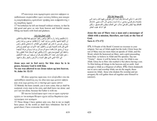 17 καιτοιγε ουκ αμαρτυρον εαυτον αφηκεν α
γαθοποιων ουρανοθεν υμιν υετους διδους και καιρο                                                       32) 16 ‫33(–ﻳﻮﺣﻨﺎ‬
υς καρποφορους εμπιπλων τροφης και ευφροσυνης τ                               ‫23( ه ﻮ ذا ﺗ ﺄﺗﻲ اﻟﺴ ﺎﻋﺔ وﻗ ﺪ أﺗ ﺖ اﻵن ﺗﺘﻔﺮﻗ ﻮن ﻓﻴﻬ ﺎ آ ﻞ واﺣ ﺪ إﻟ ﻰ‬
ας καρδιας ημων                                                               ‫ﺧﺎﺻﺘﻪ وﺗﺘﺮآ ﻮﻧﻲ وﺣ ﺪي ، وأﻧ ﺎ ﻟﺴ ﺖ وﺣ ﺪي ﻷن اﻷب ﻣﻌ ﻲ. 33( ﻗ ﺪ‬
17 Nevertheless he left not himself without witness, in that he               ‫آﻠﻤﺘﻜﻢ ﺑﻬﺬا ﻟﻴﻜﻮن ﻟﻜﻢ ﻓ ﻲ ﺳ ﻼم ، ﻓ ﻲ اﻟﻌ ﺎﻟﻢ ﺳ ﻴﻜﻮن ﻟﻜ ﻢ ﺿ ﻴﻖ ، وﻟﻜ ﻦ‬
                                                                                                                          ّ
did good and gave us rain from heaven and fruitful season,                    .‫ﺛﻘﻮا أﻧﺎ ﻗﺪ ﻏﻠﺒﺖ اﻟﻌﺎﻟﻢ‬
filling our hearts with food and gladness.
                                                                            Jesus the son of Mary was a man and a messenger of
                            11) 14 ‫51(–أﻋﻤﺎل‬                                Allah with a mission, therefore, not God, or the Son of
  ‫11( ﻓﺎﻟﺠﻤﻮع ﻟﻤﺎ رأو ﻣﺎ ﻓﻌﻞ ﺑﻮﻟﺺ رﻓﻌﻮا ﺻﻮﺗﻬﻢ ﺑﻠﻐﺔ ﻟﻴﻜﺎوﻧﻴﺔ ﻗﺎﺋﻠﻴﻦ‬          God.
  ‫أن اﻹﻟﻬﺔ ﺗﺸﺒﻬﻮا ﺑﺎﻟﻨ ﺎس وﻧﺰﻟ ﻮا إﻟﻴﻨ ﺎ. 21( ﻓﻜ ﺎﻧﻮا ﻳ ﺪﻋﻮن ﺑﺮﻧﺎﺑ ﺎ زﻓ ﺲ‬   Sura 4: 171-172
  ‫وﺑ ﻮﻟﺲ ه ﺮﻣﺲ أذ آ ﺎن ه ﻮ اﻟﻤﺘﻘ ﺪم ﻓ ﻲ اﻟﻜ ﻼم. 31( ﻓ ﺎﺗﻰ آ ﺎهﻦ زﻓ ﺲ‬
  ‫اﻟﺬي آﺎن ﻗ ﺪام اﻟﻤﺪﻳﻨ ﺔ ﺑﺜﻴ ﺮان وأآﺎﻟﻴ ﻞ ﻋﻨ ﺪ اﻷﺑ ﻮاب ﻣ ﻊ اﻟﺠﻤ ﻮع وآ ﺎن‬   171. O People of the Book! Commit no excesses in your
  ‫ﻳﺮﻳ ﺪ أن ﻳ ﺬﺑﺢ. 41( ﻓﻠﻤ ﺎ ﺳ ﻤﻊ اﻟﺮﺳ ﻮﻻن ﺑﺮﻧﺎﺑ ﺎ وﺑ ﻮﻟﺲ ﻣﺰﻗ ﺎ ﺛﻴﺎﺑﻬﻤ ﺎ‬     religion: Nor say of Allah aught but the truth. Christ Jesus the
  ‫واﻧﺪﻓﻌﺎ إﻟﻰ اﻟﺠﻤﻊ ﺻﺎرﺧﻴﻦ. 51( وﻗﺎﺋﻠﻴﻦ أﻳﻬﺎ اﻟﺮﺟﺎل ﻟﻤﺎذا ﺗﻔﻌﻠﻮن هﺬا‬        son of Mary was (no more than) an apostle of Allah, and His
  ‫، ﻧﺤﻦ أﻳﻀﺎ ﺑﺸﺮ ﺗﺤﺖ اﻷم ﻣﺜﻠﻜﻢ ﻧﺒﺸﺮآﻢ أن ﺗﺮﺟﻌﻮا ﻣ ﻦ ه ﺬﻩ اﻷﺑﺎﻃﻴ ﻞ‬
                                                              ً             Word, which He bestowed on Mary, and a spirit proceeding
  .‫إﻟﻰ اﻹﻟﻪ اﻟﺤﻲ اﻟﺬي ﺧﻠﻖ اﻟﺴﻤﺎء واﻷرض واﻟﺒﺤﺮ وآﻞ ﻣﺎ ﻓﻴﻬﺎ‬                   from Him: so believe in Allah and His apostles. Say not
                                                                            "Trinity" : desist: it will be better for you: for Allah is one
                                                                            Allah. Glory be to Him: (far exalted is He) above having a son.
Jesus says not to feel sorry for him since he is in                         To Him belong all things in the heavens and on earth. And
peace, because God is with him.                                             enough is Allah as a Disposer of affairs. 172. Christ disdaineth
No one was allowed to see Jesus taken up into heaven.                       nor to serve and worship Allah, nor do the angels, those
St. John 16: 32-33                                                          nearest (to Allah.: those who disdain His worship and are
                                                                            arrogant,-He will gather them all together unto Himself to
       32 ιδου ερχεται ωρα και νυν εληλυθεν ινα σκ                          (answer).
ορπισθητε εκαστος εις τα ιδια και εμε μονον αφητε
και ουκ ειμι μονος οτι ο πατηρ μετ εμου εστιν
32 Behold, the hour cometh, yea is now come, that ye shall be
scattered, every man to his own, and shall leave me alone: and
yet I am not alone, because the Father is with me.
       33 ταυτα λελαληκα υμιν ινα εν εμοι ειρηνην
εχητε εν τω κοσμω θλιψιν εχετε αλλα θαρσειτε εγω
νενικηκα τον κοσμον
33 These things I have spoken unto you, that in me ye might
have peace. In the world ye shall have tribulation: but be of
good cheer; I have overcome the world.

                                                                      419   420
 