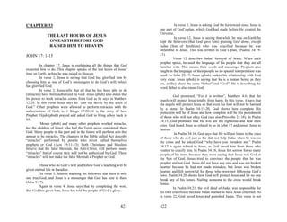 CHAPTER 33                                                                           In verse 5, Jesus is asking God for his reward since Jesus is
                                                                           one part of God’s plan, which God had made before He created the
                                                                           Universe.
              THE LAST HOURS OF JESUS                                                In verse 12, Jesus is saying that while he was on Earth he
               ON EARTH BEFORE GOD                                         kept the believers (that God gave him) praising God alone, except
               RAISED HIM TO HEAVEN                                        Judas (Son of Perdition) who was crucified because he was
                                                                           unfaithful to Jesus. This was written in God’s plan, (Psalms 34:19-
JOHN 17: 1-15                                                              21).
                                                                                     Verse 12 describes Judas’ betrayal of Jesus. When each
                                                                           prophet spoke, he used the language of his people that they are all
         In chapter 17, Jesus is explaining all the things that God        familiar with. This means their words and meanings. Prophets also
expected him to do. This chapter speaks of the last hours of Jesus’        taught in the language of their people so no special interpretation was
time on Earth, before he was raised to Heaven.                             need. In John 20:17, Jesus (pbuh) makes his relationship with God
         In verse 1, Jesus is saying that God has glorified him by         very clear. Jesus (pbuh) is saying that he is a human being as they
choosing him as one of God’s messengers to do God’s will, which            are, as they share the same “father” and “God”. He is describing the
has glorified God.                                                         word father to also mean God.
         In verse 2, Jesus tells that all that he has been able to do
(miracles) have been authorized by God. Jesus (pbuh) also states that               God promised, “For it is written”, Matthew 4:6, that the
his power to work miracles comes from God as he says in Matthew            angels will protect Jesus totally from harm. In this verse, it says that
12:28. In this verse Jesus says he “cast out devils by the spirit of       the angels will protect Jesus so that even his foot will not be harmed
God.” Other prophets were allowed to perform miracles with the             by a stone. In Psalm 34:15-20, God shows how complete His
authorization of God, in 1 Kings 17:20-24 is the story of how              protection will be of Jesus and how complete will be His punishment
Prophet Elijah (pbuh) prayed and asked God to bring a boy back to          of those who will not obey God (see also Proverbs 21:18). In Psalm
life.                                                                      34:15, God promises that He will see the righteous and hear their
          Moses (pbuh) and many other prophets worked miracles,            cries. God heard Jesus as related to us in John 17 and raised Jesus to
but the children of Israel who had the Torah never considered them         heaven.
God. Many people in the past and in the future will perform acts that                In Psalm 34:16, God says that He will not listen to the cries
appear to be miracles. The chapters in the Bible called Act describe       of those who do evil just as He did; not help Judas when he was on
“miracles” performed by people who never called themselves                 the cross and he asked God “why have you forsaken me.” Psalm
prophets or God (Acts 19:11-13). Both Christians and Muslims               34:17 is again related to Jesus, as God saved him from those who
believe that the false Messiah, the Anti-Christ, will perform many         wanted to crucify him. In Psalm 34:18, Jesus felt sorrow for so many
“miracles” but of course they will not be authorized by God. These         people of his time; because they were saying that Jesus was God or
“miracles” will not make the false Messiah a Prophet or God.               the Son of God. Jesus tried to convince the people that he was
                                                                           prophet and not God. Jesus did not have any sins and was not broken
         Those who do God’s will and follow God’s teaching will be         hearted because he had not made mistakes, but Jesus was broken
given eternal life in Paradise.                                            hearted and felt sorrowful for those who were not following God’s
          In verse 3, Jesus is teaching his followers that there is only   laws. Psalm 34:20 shows how God will protect Jesus and let no one
one true God, and Jesus is a messenger that God has sent to them           break any of his bones. Nailing someone to the cross would break
(John 9:17).                                                               bones.
         Again in verse 4, Jesus says that by completing the work                   In Psalm 34:21, the evil deed of Judas was responsible for
that God has given him, Jesus has told the people of God’s glory.          his own crucifixion because Judas wanted to have Jesus crucified. As
                                                                           in verse 22, God saved Jesus and punished Judas. This verse is not

                                                                   421     422
 
