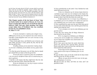just for Jesus, but states that all of God’s servants shall be saved and   4 I have glorified thee on the earth: I have finished the work
those who do evil shall be punished. Again in Psalm 20:6, God              which thou gavest me to do.
clearly says that He will save “His anointed (messenger). God will
hear him (Jesus) and God will save Jesus with His (God’s) right
                                                                                  5 και νυν δοξασον με συ πατερ παρα σεαυτω
hand. In John 17 verse 13, Jesus says he is going to heaven very soon       τη δοξη η ειχον προ του τον κοσμον ειναι παρα σοι
(“now”) and that all who obey God will receive the same reward as          5 And now, O Father, glorify thou me with thine own self with
Jesus has received (“my joy fulfilled in themselves”).                     the glory which I had with thee before the world was.
                                                                                   6 εφανερωσα σου το ονομα τοις ανθρωποις ο
This Chapter speaks of the last hours of Jesus’ time                       υς δεδωκας μοι εκ του κοσμου σοι ησαν και εμοι αυ
on Earth, before he is raised to Heaven. In Verse 12;                      τους δεδωκας και τον λογον σου τετηρηκασιν
Jesus is saying that while he was on Earth he kept the                     6 I have manifested thy name unto the men which thou gavest
believers (that God gave him) praising God alone,                          me out of the world: thine they were, and thou gavest them me,
except Judas (Son of Perdition) who was crucified,                         and they have kept thy word.
because he was unfaithful to Jesus.                                              7 νυν εγνωκαν οτι παντα οσα δεδωκας μοι πα
St. John 17: 1-15                                                          ρα σου εστιν
                                                                           7 Now they have known that all things whatsoever
       1 ταυτα ελαλησεν ο ιησους και επηρεν τους                           thou hast given me are of thee.
οφθαλμους αυτου εις τον ουρανον και ειπεν πατερ ε                                 8 οτι τα ρηματα α δεδωκας μοι δεδωκα
ληλυθεν η ωρα δοξασον σου τον υιον ινα και ο υιος                           αυτοις και αυτοι ελαβον και εγνωσαν αληθ
 σου δοξαση σε                                                             ως οτι παρα σου εξηλθον και επιστευσαν οτι
1 These words spake Jesus, and lifted his eyes to heaven, and              συ με απεστειλας
said, Father, the hour is come; glorify thy Son, that thy Son              8 For I have given unto them the words which thou
also may glorify thee:                                                     gavest me; and they have received them, and have
       2 καθως εδωκας αυτω εξουσιαν πασης σαρκ                             known surely that I came out from thee, and they have
ος ινα παν ο δεδωκας αυτω δωσει αυτοις ζωην αιων                           believed that thou didst send me.
ιον                                                                                9 εγω περι αυτων ερωτω ου περι του κο
2 As thou has given him power over all flesh, that he should               σμου ερωτω αλλα περι ων δεδωκας μοι οτι σο
give eternal life to as many as thou has given him.                        ι εισιν
       3 αυτη δε εστιν η αιωνιος ζωη ινα γινωσκωσι                         9 I pray for them: I pray not for the world, but for them which
ν σε τον μονον αληθινον θεον και ον απεστειλας ιη                          thou hast given me; for they are thine.
σουν χριστον                                                                      10 και τα εμα παντα σα εστιν και τα σα εμα
3 And this is life eternal, that they might know thee the only             και δεδοξασμαι εν αυτοις
true God, and Jesus Christ, whom thou hast sent.                           10 And all mine are thine, and thine are mine; and I am
       4 εγω σε εδοξασα επι της γης το εργον ετελειω                       glorified in them.
σα ο δεδωκας μοι ινα ποιησω


                                                                   423     424
 