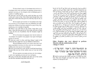 11 και ουκετι ειμι εν τω κοσμω και ουτοι εν τ                 ‫1( ﺗﻜﻠﻢ ﻳﺴﻮع ﺑﻬﺬا ورﻓﻊ ﻋﻴﻨﻴﻪ ﻧﺤﻮ اﻟﺴﻤﺎء وﻗ ﺎل أﻳﻬ ﺎ اﻷب ﻗ ﺪ أﺗ ﺖ اﻟﺴ ﺎﻋﺔ‬
ω κοσμω εισιν και εγω προς σε ερχομαι πατερ αγιε τ                  ‫ﻣﺠﺪ اﺑﻨ ﻚ ﻟﻴﻤﺠ ﺪك اﺑﻨ ﻚ أﻳﻀ ﺎ. 2(إذ أﻋﻄﻴﺘ ﻪ ﺳ ﻠﻄﺎﻧﺎ ﻋﻠ ﻰ آ ﻞ ﺟﺴ ﺪ ﻟﻴﻌﻄ ﻲ‬
                                                                                              ً                    ً
ηρησον αυτους εν τω ονοματι σου ω δεδωκας μοι ιν                    ‫ﺣﻴﺎة أﺑﺪﻳﺔ ﻟﻜﻞ ﻣﻦ أﻋﻄﻴﺘﻪ. 3( وهﺬﻩ هﻲ اﻟﺤﻴﺎة اﻷﺑﺪﻳﺔ أن ﻳﻌﺮﻓﻮك أﻧﺖ اﻹﻟ ﻪ‬
α ωσιν εν καθως ημεις                                               ، ‫اﻟﺤﻘﻴﻘﻲ وﺣﺪك وﻳﺴﻮع اﻟﻤﺴﻴﺢ اﻟ ﺬي أرﺳ ﻠﺘﻪ. 4( أﻧ ﺎ ﻣﺠ ﺪﺗﻚ ﻋﻠ ﻰ اﻷرض‬
11 And now I am no more in the world, but these are in the          ‫اﻟﻌﻤﻞ اﻟﺬي أﻋﻄﻴﺘﻨﻲ ﻷﻋﻤﻞ ﻗﺪ أآﻤﻠﺘﻪ. 5( واﻵن ﻣﺠﺪﻧﻲ أﻧ ﺖ أﻳﻬ ﺎ اﻷب ﻋﻨ ﺪ‬
world, and I come to thee. Holy father kept through thine own       ‫ذاﺗﻚ ﺑﺎﻟﻤﺠﺪ اﻟﺬي آﺎن ﻟﻲ ﻋﻨﺪك ﻗﺒﻞ آﻮن اﻟﻌﺎﻟﻢ. 6( أﻧﺎ أﻇﻬﺮت اﺳﻤﻚ ﻟﻠﻨﺎس‬
name those whom thou hast given me, that they may be one, as        (7 .‫اﻟ ﺬﻳﻦ أﻋﻄﻴﺘﻨ ﻲ ﻣ ﻦ اﻟﻌ ﺎﻟﻢ. آ ﺎﻧﻮا ﻟ ﻚ وأﻋﻄﻴ ﺘﻬﻢ ﻟ ﻲ وﻗ ﺪ ﺣﻔﻈ ﻮا آﻼﻣ ﻚ‬
we are.                                                             ‫واﻵن ﻋﻠﻤﻮا أن آﻞ ﻣﺎ أﻋﻄﻴﺘﻨﻲ هﻮ ﻣﻦ ﻋﻨﺪك. 8( ﻷن اﻟﻜﻼم اﻟﺬي أﻋﻄﻴﺘﻨ ﻲ‬
      12 οτε ημην μετ αυτων εν τω κοσμω εγω ετηρ                    ‫ﻗﺪ أﻋﻄﻴﺘﻬﻢ وهﻢ ﻗﺒﻠﻮا وﻋﻠﻤﻮا ﻳﻘﻴﻨ ﺎ أﻧ ﻲ ﺧﺮﺟ ﺖ ﻣ ﻦ ﻋﻨ ﺪك وﺁﻣﻨ ﻮا إﻧ ﻚ أﻧ ﺖ‬
                                                                                                               ً
ουν αυτους εν τω ονοματι σου ους δεδωκας μοι εφυ                    ‫أرﺳﻠﺘﻨﻲ. 9( ﻣﻦ أﺟﻠﻬ ﻢ أﻧ ﺎ أﺳ ﺄل ، ﻟﺴ ﺖ أﺳ ﺄل ﻣ ﻦ أﺟ ﻞ اﻟﻌ ﺎﻟﻢ ﺑ ﻞ ﻣ ﻦ أﺟ ﻞ‬
λαξα και ουδεις εξ αυτων απωλετο ει μη ο υιος της                   ‫اﻟﺬﻳﻦ أﻋﻄﻴﺘﻨﻲ ﻷﻧﻬﻢ ﻟﻚ. 01( وآﻞ ﻣﺎ هﻮ ﻟﻲ ﻓﻬﻮ ﻟﻚ. ، وﻣﺎ هﻮ ﻟ ﻚ ﻓﻬ ﻮ ﻟ ﻲ‬
απωλειας ινα η γραφη πληρωθη                                        ‫وأﻧﺎ ﻣﻤﺠﺪ ﻓﻴﻬﻢ. 11( وﻟﺴﺖ أﻧﺎ ﺑﻌﺪ ﻓﻲ اﻟﻌﺎﻟﻢ وأﻣﺎ هﺆﻻء ﻓﻬﻢ ﻓ ﻲ اﻟﻌ ﺎﻟﻢ وأﻧ ﺎ‬
12 While I was with them in the world, I kept them in thy           ‫ﺁﺗ ﻲ إﻟﻴ ﻚ ، أﻳﻬ ﺎ اﻷب اﻟﻘ ﺪوس أﺣﻔﻈﻬ ﻢ ﻓ ﻲ اﺳ ﻤﻚ اﻟ ﺬﻳﻦ أﻋﻄﻴﺘﻨ ﻲ ﻟﻴﻜﻮﻧ ﻮا‬
name: those that thou gavest me I have kept, and none of them       ‫واﺣ ﺪا آﻤ ﺎ ﻧﺤ ﻦ. 21( ﺣ ﻴﻦ آﻨ ﺖ ﻣﻌﻬ ﻢ ﻓ ﻲ اﻟﻌ ﺎﻟﻢ آﻨ ﺖ أﺣﻔﻈﻬ ﻢ ﻓ ﻲ اﺳ ﻤﻚ‬
                                                                                                                                         ً
is lost, but the son of perdition; that the Scripture might be      (13 .‫اﻟﺬﻳﻦ أﻋﻄﻴﺘﻨﻲ ﺣﻔﻈﺘﻬﻢ وﻟﻢ ﻳﻬﻠﻚ ﻣﻨﻬﻢ أﺣﺪ إﻻ اﺑ ﻦ إﻟﻬ ﻼك ﻟﻴ ﺘﻢ اﻟﻜﺘ ﺎب‬
                                                                                                     ّ
fulfilled.                                                          .‫أﻣﺎ اﻵن ﻓﺈﻧﻲ ﺁﺗﻲ إﻟﻴﻚ ، وأﺗﻜﻠﻢ ﺑﻬﺬا ﻓﻲ اﻟﻌﺎﻟﻢ ﻟﻴﻜﻮن ﻟﻬﻢ ﻓﺮﺣ ﻲ آ ﺎﻣﻼ ﻓ ﻴﻬﻢ‬
                                                                           ً
      13 νυν δε προς σε ερχομαι και ταυτα λαλω εν                   ‫41( أﻧﺎ ﻗﺪ أﻋﻄﻴﺘﻬﻢ آﻼﻣﻚ واﻟﻌﺎﻟﻢ أﺑﻐﻀ ﻬﻢ ﻷﻧﻬ ﻢ ﻟﻴﺴ ﻮا ﻣ ﻦ اﻟﻌ ﺎﻟﻢ آﻤ ﺎ أﻧ ﻲ‬
 τω κοσμω ινα εχωσιν την χαραν την εμην πεπληρω                     ‫ﻟﺴ ﺖ ﻣ ﻦ اﻟﻌ ﺎﻟﻢ. 51( ﻟﺴ ﺖ أﺳ ﺄل أن ﺗﺄﺧ ﺬهﻢ ﻣ ﻦ اﻟﻌ ﺎﻟﻢ ﺑ ﻞ أن ﺗﺤﻔﻈﻬ ﻢ ﻣ ﻦ‬
μενην εν αυτοις                                                     ‫اﻟﺸﺮﻳﺮ‬
13 And now come I to thee; and these things I speak in the
world, that they might have my joy fulfilled in themselves.         Other Prophets also were allowed to perform
        14 εγω δεδωκα αυτοις τον λογον σου και ο κο                 Miracles with the authorization of God
σμος εμισησεν αυτους οτι ουκ εισιν εκ του κοσμου                    1 Kings 17: 20-24
καθως εγω ουκ ειμι εκ του κοσμου
14 I have given them thy word; and the world hath hated them,
because they are not of the world, even as I am not of the
                                                                    --‫כ ִַק ָא ֶל-ְהָה, ַיֹּא ַר: ְהָה ֱלֹ ָי‬
                                                                       ‫ויּ ְ ר א י ו ו מ י ו א ה‬
world.                                                                 ‫הַם ַל- ָאַלמָה ֲשׁר-אִי מ ְגּוֹ ֵר ע ָהּ‬
                                                                        ‫ֲג ע ה ְ ָנ א ֶ ֲנ ִת ר ִמּ‬
        15 ουκ ερωτω ινα αρης αυτους εκ του κοσμο
υ αλλ ινα τηρησης αυτους εκ του πονηρου                                                . ‫ה ֵעוֹת, לה ִית ֶת-בָּהּ‬
                                                                                          ‫ֲר ָ ְ ָמ א ְנ‬
15 I pray not that thou shouldest take them out of the world,       20 And he cried unto the LORD, and said: 'O LORD my God,
but that thou shouldest keep them from the evil.                    hast Thou also brought evil upon the widow with whom I
                                                                    sojourn, by slaying her son?'
                       1) 17 ‫51(–ﻳﻮﺣﻨﺎ‬



                                                              425   426
 