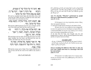 (23 .‫22( ﻓﺴ ﻤﻊ اﻟ ﺮب ﻟﺼ ﻮت إﻳﻠﻴ ﺎ ﻓﺮﺟﻌ ﺖ ﻧﻔ ﺲ اﻟﻮﻟ ﺪ إﻟ ﻰ ﺟﻮﻓ ﻪ ﻓﻌ ﺎش‬
      ,‫כא ִַ ְמֹ ֵד ַל-הֶֶד שׁלֹשׁ פּע ִים‬
         ‫ְ ָמ‬     ָ ‫ויּת ד ע ַ יּל‬                                ‫ﻓﺄﺧﺬ إﻳﻠﻴﺎ اﻟﻮﻟﺪ وﻧﺰل ﺑﻪ ﻣﻦ اﻟﻌﻠﻴﺔ إﻟﻰ اﻟﺒﻴﺖ ودﻓﻌﻪ ﻷﻣﻪ ، وﻗﺎل إﻳﻠﻴﺎ اﻧﻈ ﺮي‬
,‫ֶל-ְהָה ַיֹּא ַר: ְהָה ֱלֹ ָי‬
  ‫א י ו ו מ י ו א ה‬               ‫ִַק ָא‬
                                    ‫ויּ ְ ר‬                      ‫اﺑﻨﻚ ﺣﻲ. 42( ﻓﻘﺎﻟﺖ اﻟﻤﺮأة ﻹﻳﻠﻴﺎ هﺬا اﻟﻮﻗﺖ ﻋﻠﻤﺖ أﻧ ﻚ رﺟ ﻞ اﷲ وإن آ ﻼم‬
                                                                ‫اﻟﺮب ﻓﻲ ﻓﻤﻚ ﺣﻖ‬
        . ‫ָשׁב ָא ֶ ֶשׁ-הֶלד הֶה ַל-ק ְבּוֹ‬
            ‫תּ ָ נ נפ ַ יּ ֶ ַ זּ ע ִ ר‬
21 And he stretched himself upon the child three times, and     Acts 19, describe “Miracles” performed by people
cried unto the LORD, and said: 'O LORD my God, I pray thee,     who never called themselves prophets or God.
let this child's soul come back into him.'                      Acts 19: 11-12.
-‫כב ִַשׁ ַע ְהָה, ְקוֹל אלָהוּ; ַ ָשׁב ֶ ֶשׁ‬
  ‫ֵ ִ יּ ותּ ָ נפ‬        ‫ויּ ְ מ י ו בּ‬                                    11 δυναμεις τε ου τας τυχουσας εποιει ο θεος
                    . ‫הֶלד ַל-ק ְבּוֹ, ֶַ ִי‬
                       ‫ַ יּ ֶ ע ִ ר ויּח‬                           δια των χειρων παυλου
22 And the LORD hearkened unto the voice of Elijah; and the     11 And God wrought special miracles by the hands of Paul:
soul of the child came back into him, and he revived.                  12 ωστε και επι τους ασθενουντας επιφερεσθ
                                                                αι απο του χρωτος αυτου σουδαρια η σιμικινθια κα
-‫ִן‬
  ‫מ‬    ‫כג ִַ ַח אלָהוּ ֶת-הֶֶד, ַיֹּר ֵהוּ‬
         ‫ויּקּ ֵ ִ יּ א ַ יּל ו ִ ד‬                                 ι απαλλασσεσθαι απ αυτων τας νοσους τα τε πνευμ
,   ‫העלָה הבְּ ָה, ִַתֵּהוּ, ל ִמּוֹ; ַיֹּא ֶר‬
     ‫ָ ֲ ִ יּ ַ ַ ית ויּ ְ נ ְ א ו מ‬                              ατα τα πονηρα εξερχεσθαι απ αυτων
                                                                12 So that from his body were brought unto the sick
                     . ‫אלָהוּ, ר ִי, ַי בֵּך‬
                       ְ‫ֵ ִיּ ְ א ח ְנ‬                           handkerchiefs or aprons, and the diseased departed from them,
23 And Elijah took the child, and brought him down out of the   and the evil spirits went out of them.
upper chamber into the house, and delivered him unto his
mother; and Elijah said: 'See, thy son liveth.'                                        (11-12)19 ‫اﻷﻋﻤﺎل‬
    ‫כד ַתֹּא ֶר ה ִשּׁה, ֶל-אלָהוּ, ע ָה ֶה‬
     ‫ו מ ָ א ָ א ֵ ִיּ ַתּ ז‬                                        ‫11(وآﺎن اﷲ ﻳﺼﻨﻊ ﻋﻠﻰ ﻳﺪي ﺑﻮﻟﺲ ﻗﻮات ﻏﻴﺮ اﻟﻤﻌﺘﺎدة0 21 ﺣﺘﻰ آﺎن‬
                                                                  ‫ﻳﻮﺗﻰ ﻋﻦ ﺟﺴﺪﻩ ﺑﻤﻨﺎدﻳﻞ أو ﻣﺌﺰر إﻟ ﻰ اﻟﻤﺮﺿ ﻰ ﻓﺘ ﺰول ﻋ ﻨﻬﻢ اﻷﻣ ﺮاض‬
   ‫ָדע ִי, ִי ִישׁ ֱלֹ ִים אָ ָה; וּד ַר-ְהָה‬
    ‫תּ ְב י ו‬          ‫יַ ְ תּ כּ א א ה‬                              0‫وﺗﺨﺮج اﻷرواح اﻟﺸﺮﻳﺮة ﻣﻨﻬﻢ‬
                              .‫בּ ִיך, א ֶת‬
                                ‫ְפ ָ ֱמ‬                         Jesus is teaching his followers that there is only one
24 And the woman said to Elijah: 'Now I know that thou art a    true God, (Allah) and Jesus is a messenger that God
man of God, and that the word of the LORD in thy mouth is       has sent to them
truth.'                                                         John 9: 17-19
                   22) 17 ‫42(–اﻟﻤﻠﻮك اﻷول‬
                                                                      17 λεγουσιν τω τυφλω παλιν συ τι λεγεις περι
                                                                αυτου οτι ηνοιξεν σου τους οφθαλμους ο δε ειπεν οτ
                                                                ι προφητης εστιν



                                                         427    428
 