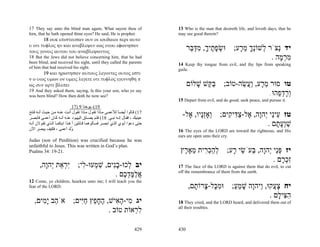 17 They say unto the blind man again, What sayest thou of                      13 Who is the man that desireth life, and loveth days, that he
him, that he hath opened thine eyes? He said, He is prophet.                   may see good therein?
       18 ουκ επιστευσαν ουν οι ιουδαιοι περι αυτο
υ οτι τυφλος ην και ανεβλεψεν εως οτου εφωνησαν
τους γονεις αυτου του αναβλεψαντος
                                                                                     ‫יד ְצֹר ְשׁוְֹך מ ָע; וּשׂפ ֶיך, מדּ ֵר‬
                                                                                      ‫ְ ָת ָ ִ ַבּ‬     ‫ל נָ ֵר‬       ‫נ‬
18 But the Jews did not believe concerning him, that he had                                                      . ‫מר ָה‬
                                                                                                                    ‫ִ ְמ‬
been blind, and received his sight, until they called the parents              14 Keep thy tongue from evil, and thy lips from speaking
of him that had received his sight.                                            guile.
       19 και ηρωτησαν αυτους λεγοντες ουτος εστι
ν ο υιος υμων ον υμεις λεγετε οτι τυφλος εγεννηθη π
ως ουν αρτι βλεπει                                                                   ‫טו סוּר מ ָע, ַ ֲשׂה-טוֹב; בּ ֵשׁ שׁלוֹם‬
                                                                                        ָ ‫ַקּ‬         ֵ ‫ֵ ר וע‬
19 And they asked them, saying, Is this your son, who ye say
was born blind? How then doth he now see?                                                                       . ‫ְרד ֵהוּ‬
                                                                                                                    ‫ו ָ ְפ‬
                                                                               15 Depart from evil, and do good; seek peace, and pursue it.
                               17) 9 ‫91(–ﻳﻮﺣﻨﺎ‬
‫71( ﻗ ﺎﻟﻮا أﻳﻀ ﺎ ﻟﻸﻋﻤ ﻰ ﻣ ﺎذا ﺗﻘ ﻮل ﻣ ﺎذا ﺗﻘ ﻮل أﻧ ﺖ ﻋﻨ ﻪ ﻣ ﻦ ﺣﻴ ﺚ أﻧ ﻪ ﻓ ﺘﺢ‬
                                                              ً
‫ﻋﻴﻨﻴﻚ ، ﻓﻘ ﺎل إﻧ ﻪ ﻧﺒ ﻲ. 81( ﻓﻠ ﻢ ﻳﺼ ّق اﻟﻴﻬ ﻮد ﻋﻨ ﻪ أﻧ ﻪ آ ﺎن أﻋﻤ ﻰ ﻓﺄﺑﺼ ﺮ‬
                                          ‫ﺪ‬
                                                                                 -‫טז ֵיֵי ְהָה, ֶל-צ ִי ִים; ְאְָָיו, ֶל‬
                                                                                   ‫ו זנ א‬       ‫ע נ י ו א ַדּ ק‬
‫ﺣﺘﻰ دﻋﻮا أﺑﻮي اﻟﺬي اﺑﺼ ﺮ ﻓﺴ ﺄﻟﻮهﻤﺎ ﻗ ﺎﺋﻠﻴﻦ أ ه ﺬا اﺑﻨﻜﻤ ﺎ اﻟ ﺬي ﺗﻘ ﻮﻻن أﻧ ﻪ‬                                    . ‫שְׁע ָם‬
                                                                                                                   ‫ַ וָת‬
‫ُﻟﺪ أﻋﻤﻰ ، ﻓﻜﻴﻒ ﻳﺒﺼﺮ اﻵن‬      ‫و‬                                                16 The eyes of the LORD are toward the righteous, and His
                                                                               ears are open unto their cry.
Judas (son of Perdition) was crucified because he was
unfaithful to Jesus. This was written in God’s plan.
Psalms 34: 19-21.                                                               ‫יז פֵּי ְהָה, ְעֹשׂי ָע; להכ ִית מא ֶץ‬
                                                                                 ‫ְ ַ ְר ֵ ֶ ר‬   ‫ְנ י ו בּ ֵ ר‬
                                                                                                              . ‫ִכ ָם‬
                                                                                                                 ‫זְר‬
       ,‫יב ְכוּ-בִים, שׁ ְעוּ- ִי; ִ ְאַת ְהָה‬
         ‫יר י ו‬      ‫ל ָנ ִ מ ל‬                                                17 The face of the LORD is against them that do evil, to cut
                                                                               off the remembrance of them from the earth.
                                  . ‫אלמּד ֶם‬
                                     ‫ֲ ַ ֶ ְכ‬
12 Come, ye children, hearken unto me; I will teach you the
fear of the LORD.                                                                    ,‫יח צ ֲקוּ, ַיהָה שׁמע; וּמ ָל- ָרוֹ ָם‬
                                                                                       ‫ִכּ צ ת‬        ַ ֵ ָ ‫ָע ו ו‬
                                                                                                                 . ‫ה ִי ָם‬
                                                                                                                    ‫ִצּ ל‬
   ,‫יג ִי-ה ִישׁ, הח ֵץ חִים; אֹ ֵב ָ ִים‬
      ‫ה ימ‬         ‫מ ָא ֶ ָפ ַיּ‬                                                18 They cried, and the LORD heard, and delivered them out of
                                                                               all their troubles.
                             . ‫ל ְאוֹת טוֹב‬
                                      ‫ִר‬

                                                                       429     430
 