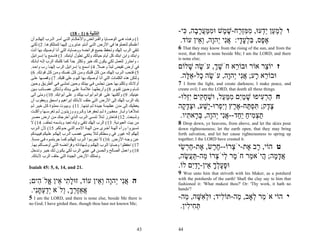 ‫اﻟﺘﺜﻨﻴﺔ 6 )1 - 81(‬                          ‫ו למ ַן ְֵעוּ, ממְּ ַח-שׁ ֶשׁ וּממּער ָה, ִי-‬
                                                                           ‫ְ ַ ע י ד ִ ִ זר ֶ מ ִ ַ ֲ ָ ב כּ‬
‫1( وه ﺬﻩ ه ﻲ اﻟﻮﺻ ﺎﻳﺎ واﻟﻔ ﺮاﺋﺾ واﻷﺣﻜ ﺎم اﻟﺘ ﻲ أﻣ ﺮ اﻟ ﺮب إﻟﻬﻜ ﻢ أن‬
‫أﻋﻠﻤﻜﻢ ﻟﺘﻌﻤﻠﻮهﺎ ﻓﻲ اﻷرض اﻟﺘ ﻲ أﻧ ﺘﻢ ﻋ ﺎﺑﺮون إﻟﻴﻬ ﺎ ﻟﺘﻤﺘﻠﻜﻮه ﺎ. 2( ﻟﻜ ﻲ‬
                                                                          ‫א ֶס, בּלע ָי: אִי ְהָה, ְ ֵין עוֹד.‬
                                                                                 ‫ֶ פ ִ ְ ָ ד ֲ נ י ו וא‬
‫ﺗﺘﻘﻲ اﻟﺮب إﻟﻬﻚ وﺗﺤﻔﻆ ﺟﻤﻴﻊ ﻓﺮاﺋﻀﻪ ووﺻﺎﻳﺎﻩ اﻟﺘﻲ أﻧﺎ أوﺻﻴﻚ ﺑﻬﺎ أﻧﺖ‬          ‫‪6 That they may know from the rising of the sun, and from the‬‬
                                                                         ‫‪west, that there is none beside Me; I am the LORD; and there‬‬
‫واﺑﻨﻚ واﺑﻦ اﺑﻨﻚ آﻞ أﻳﺎم ﺣﻴﺎﺗﻚ وﻟﻜﻲ ﺗﻄﻮل أﻳﺎﻣﻚ. 3( ﻓﺎﺳﻤﻊ ﻳﺎ إﺳ ﺮاﺋﻴﻞ‬
                                                                         ‫;‪is none else‬‬
‫، واﺣﺘﺮز ﻟﺘﻌﻤﻞ ﻟﻜﻲ ﻳﻜﻮن ﻟﻚ ﺧﻴﺮ وﺗﻜﺜﺮ ﺟﺪا آﻤﺎ آﻠﻤﻚ اﻟﺮب إﻟ ﻪ ﺁﺑﺎﺋ ﻚ‬
                            ‫ً‬
‫ﻓﻲ أرض ﺗﻔﻴﺾ ﻟﺒﻨﺎ وﻋﺴﻼ. 4( اﺳﻤﻊ ﻳﺎ إﺳﺮاﺋﻴﻞ اﻟﺮب إﻟﻬﻨ ﺎ رب واﺣ ﺪ.‬
                                               ‫ً‬     ‫ً‬                   ‫ז יוֹ ֵר אוֹר וּבוֹ ֵא חֹשׁך, עֹשׂה שׁלוֹם‬
                                                                            ‫ְֶ ֶ ָ‬         ‫ר‬          ‫צ‬
‫5( ﻓﺘﺤﺐ اﻟ ﺮب إﻟﻬ ﻚ ﻣ ﻦ آ ﻞ ﻗﻠﺒ ﻚ وﻣ ﻦ آ ﻞ ﻧﻔﺴ ﻚ وﻣ ﻦ آ ﻞ ﻗﻮﺗ ﻚ. 6(‬
‫وﻟﺘﻜﻦ هﺬﻩ اﻟﻜﻠﻤﺎت اﻟﺘﻲ أﻧﺎ أوﺻﻴﻚ ﺑﻬﺎ اﻟﻴﻮم ﻋﻠﻰ ﻗﻠﺒﻚ. 7( وﻗﺼ ﻬﺎ ﻋﻠ ﻰ‬      ‫וּבוֹ ֵא ָע; אִי ְהָה, עֹשׂה ָל-א ֶה.‬
                                                                           ‫ֶ כ ֵלּ‬        ‫ר ר ֲנ י ו‬
‫أوﻻدك وﺗﻜﻠﻢ ﺑﻬﺎ ﺣ ﻴﻦ ﺗﺠﻠ ﺲ ﻓ ﻲ ﺑﻴﺘ ﻚ وﺣ ﻴﻦ ﺗﻤﺸ ﻲ ﻓ ﻲ اﻟﻄﺮﻳ ﻖ وﺣ ﻴﻦ‬       ‫7‬  ‫‪I form the light, and create darkness; I make peace, and‬‬
‫ﺗﻨ ﺎم وﺣ ﻴﻦ ﺗﻘ ﻮم. 8( وأرﺑﻄﻬ ﺎ ﻋﻼﻣ ﺔ ﻋﻠ ﻰ ﻳ ﺪك وﻟ ﺘﻜﻦ ﻋﺼ ﺎﺋﺐ ﺑ ﻴﻦ‬        ‫.‪create evil; I am the LORD, that doeth all these things‬‬
‫ﻋﻴﻨﻴﻚ. 9( وأآﺘﺒﻬﺎ ﻋﻠﻰ ﻗﻮاﺋﻢ أﺑﻮاب ﺑﻴﺘﻚ و ﻋﻠﻰ أﺑﻮاﺑﻚ. 01( وﻣﺘﻰ أﺗﻰ‬
‫ﺑﻚ اﻟﺮب إﻟﻬﻚ إﻟﻰ اﻷرض اﻟﺘﻲ ﺣﻠﻒ ﻵﺑﺎﺋﻚ إﺑﺮاهﻴﻢ واﺳﺤﻖ وﻳﻌﻘﻮب أن‬
                                                                         ‫ח הר ִיפוּ שׁמִם ממּ ַל, וּשׁח ִים ְִלוּ-‬
                                                                             ‫ַ ְ ע ָ ַ י ִ ַ ע ְ ָ ק יזּ‬
‫ﻳﻌﻄﻴﻚ إﻟﻰ ﻣﺪن ﻋﻈﻴﻤ ﺔ ﺟﻴ ﺪة ﻟ ﻢ ﺗﺒﻨﻬ ﺎ. 11( وﺑﻴ ﻮت ﻣﻤﻠ ﺆة آ ﻞ ﺧﻴ ﺮ ﻟ ﻢ‬    ‫צ ֶק; תּפ ַח-א ֶץ ְְִרוּ-ֶשׁע, וּצד ָה‬
                                                                           ‫ֶ ד ִ ְ תּ ֶ ר ויפ י ַ ְ ָ ק‬
‫ﺗﻤﻸه ﺎ وأﺑ ﺎر ﻣﺤﻔ ﻮرة ﻟ ﻢ ﺗﺤﻔﺮه ﺎ وآ ﺮوم وزﻳﺘ ﻮن ﻟ ﻢ ﺗﻐﺮﺳ ﻬﺎ وأآﻠ ﺖ‬
‫وﺷ ﺒﻌﺖ. 21( ﻓ ﺎﺣﺘﺮز ﻟ ﺌﻼ ﺗﻨﺴ ﻰ اﻟ ﺮب اﻟ ﺬي أﺧﺮﺟ ﻚ ﻣ ﻦ ارض ﻣﺼ ﺮ‬            ‫תצ ִיח ַ ַד--אִי ְהָה, בּ ָא ִיו.‬
                                                                             ‫ַ ְ מ ַ יח ֲ נ י ו ְ ר ת‬
‫ﻣﻦ ﺑﻴﺖ اﻟﻌﺒﻮدﻳﺔ. 31( اﻟﺮب إﻟﻬﻚ ﺗﺘﻘﻲ وإﻳﺎﻩ ﺗﻌﺒﺪ وﺑﺎﺳﻤﻪ ﺗﺤﻠﻒ. 41( ﻻ‬        ‫8‬  ‫‪Drop down, ye heavens, from above, and let the skies pour‬‬
‫ﺗﺴ ﻴﺮوا ورﺁء ﺁﻟﻬ ﺔ أﺧ ﺮى ﻣ ﻦ ﺁﻟﻬ ﺔ اﻻﻣ ﻢ اﻟﺘ ﻲ ﺣ ﻮﻟﻜﻢ. 51( ﻷن اﻟ ﺮب‬      ‫‪down righteousness; let the earth open, that they may bring‬‬
‫إﻟﻬﻜﻢ إﻟﻪ ﻏﻴﻮر ﻓﻲ وﺳﻄﻜﻢ ﻟﺌﻼ ﻳﺤﻤﻲ ﻏﻀﺐ اﻟ ﺮب إﻟﻬﻜ ﻢ ﻋﻠ ﻴﻜﻢ ﻓﻴﺒﻴ ﺪآﻢ‬        ‫‪forth salvation, and let her cause righteousness to spring up‬‬
‫ﻋ ﻦ وﺟ ﻪ اﻷرض. 61( ﻻ ﺗﺠﺮﺑ ﻮا اﻟ ﺮب إﻟﻬﻜ ﻢ آﻤ ﺎ ﺟﺮﺑﺘﻤ ﻮﻩ ﻓ ﻲ ﻣﺴ ﺔ.‬
 ‫ٍ‬                                                                       ‫.‪together; I the LORD have created it‬‬
‫71( اﺣﻔﻈﻮا وﺻﺎﻳﺎ اﻟ ﺮب إﻟﻬﻜ ﻢ وﺷ ﻬﺎداﺗﻪ وﻓﺮاﺋﻀ ﻪ اﻟﺘ ﻲ أوﺻ ﺎآﻢ ﺑﻬ ﺎ.‬
‫81( واﻋﻤﻞ اﻟﺼﺎﻟﺢ واﻟﺤﺴﻦ ﻓﻲ ﻋﻴﻨﻲ اﻟﺮب ﻟﻜﻲ ﻳﻜ ﻮن ﻟ ﻚ ﺧﻴ ﺮ وﺗ ﺪﺧﻞ‬
                                                                         ‫ט הוֹי, ָב ֶת-יֹ ְרוֹ--ח ֶשׂ, ֶת-ח ְשׂי‬
                                                                           ‫ר א צ ֶר א ַר ֵ‬
‫وﺗﻤﺘﻠﻚ اﻷرض اﻟﺠﻴﺪة اﻟﺘﻲ ﺣﻠﻒ اﻟﺮب ﻵﺑﺎﺋﻚ.‬                                  ‫אד ָה; ֲיֹא ַר חֹ ֶר ְיֹ ְרוֹ ַה-תּ ֲשׂה,‬
                                                                             ‫מ ל צ מ ַע ֶ‬         ‫ֲ ָמ ה מ‬
‫.12 ‪Isaiah 45: 5, 6, 14, and‬‬                                             ‫וּפעלך ֵין-ָדִם לוֹ.‬
                                                                                ‫ָ ָ ְ ָ א יַי‬
                                                                         ‫‪9 Woe unto him that striveth with his Maker, as a potsherd‬‬
‫ה אִי ְהָה ְ ֵין עוֹד, זוּל ִי ֵין ֱלֹ ִים;‬
    ‫ָת א א ה‬               ‫ֲ נ י ו וא‬                                    ‫‪with the potsherds of the earth! Shall the clay say to him that‬‬
                                                                         ‫‪fashioned it: 'What makest thou?' Or: 'Thy work, it hath no‬‬
 ‫ֲאֶַרך, ְלֹא ְדעתִּי.‬
   ‫א זּ ְ ָ ו יַ ְ ָ נ‬                                                    ‫?'‪hands‬‬

‫5‬ ‫‪I am the LORD, and there is none else, beside Me there is‬‬              ‫י הוֹי אֹ ֵר ְאָב, ַה-תּוֹ ִיד; וּל ִשּׁה, ַה-‬
                                                                            ‫ְא ָ מ‬      ‫ל‬     ‫מ ל מ‬
‫;‪no God; I have girded thee, though thou hast not known Me‬‬
                                                                          ‫תּ ִי ִין.‬
                                                                             ‫ְח ל‬

                                                                    ‫34‬   ‫44‬
 