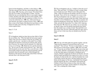 hearts for their blasphemy, and little is it they believe;- 156.   72. They do blaspheme who say: "(Allah) is Christ the son of
That they rejected Faith; that they uttered against Mary a grave   Mary." But said Christ: "O Children of Israel! worship Allah,
false charge; 157. That they said (in boast), "We killed Christ    my Lord and your Lord." Whoever joins other gods with
Jesus the son of Mary, the Messenger of Allah.;- but they          Allah,- Allah will forbid him the garden, and the Fire will be
killed him not, nor crucified him, but so it was made to appear    his abode. There will for the wrong-doers be no one to help.
to them, and those who differ therein are full of doubts, with     73. They do blaspheme who say: Allah is one of three in a
no (certain) knowledge, but only conjecture to follow, for of a    Trinity: for there is no god except One Allah. If they desist not
surety they killed him not:- 158. Nay, Allah raised him up         from their word (of blasphemy), verily a grievous penalty will
unto Himself; and Allah is Exalted in Power, Wise;- 159. And       befall the blasphemers among them. 74. Why turn they not to
there is none of the People of the Book but must believe in him    Allah, and seek His forgiveness? For Allah is Oft- forgiving,
before his death; and on the Day of Judgment he will be a          Most Merciful. 75. Christ the son of Mary was no more than
witness against them;-                                             an apostle; many were the apostles that passed away before
                                                                   him. His mother was a woman of truth. They had both to eat
Sura 5: 17-18                                                      their (daily) food. See how Allah doth make His signs clear to
                                                                   them; yet see in what ways they are deluded away from the
Sura 5                                                             truth!

17. In blasphemy indeed are those that say that Allah is Christ    Sura 5: 109-110
the son of Mary. Say: "Who then hath the least power against
Allah, if His will were to destroy Christ the son of Mary, his     Sura 5
mother, and all every - one that is on the earth? For to Allah
belongeth the dominion of the heavens and the earth, and all       109. One day will Allah gather the apostles together, and ask:
that is between. He createth what He pleaseth. For Allah hath      "What was the response ye received (from men to your
power over all things." 18. (Both) the Jews and the Christians     teaching)?" They will say: "We have no knowledge: it is Thou
say: "We are sons of Allah, and his beloved." Say: "Why then       Who knowest in full all that is hidden." 110. Then will Allah
doth He punish you for your sins? Nay, ye are but men,- of the     say: "O Jesus the son of Mary! Recount My favour to thee and
men he hath created: He forgiveth whom He pleaseth, and He         to thy mother. Behold! I strengthened thee with the holy spirit,
punisheth whom He pleaseth: and to Allah belongeth the             so that thou didst speak to the people in childhood and in
dominion of the heavens and the earth, and all that is between:    maturity. Behold! I taught thee the Book and Wisdom, the Law
and unto Him is the final goal (of all)"                           and the Gospel and behold! thou makest out of clay, as it were,
                                                                   the figure of a bird, by My leave, and thou breathest into it and
                                                                   it becometh a bird by My leave, and thou healest those born
Sura 5: 72-75                                                      blind, and the lepers, by My leave. And behold! thou bringest
                                                                   forth the dead by My leave. And behold! I did restrain the
Sura 5                                                             Children of Israel from (violence to) thee when thou didst
                                                                   show them the clear Signs, and the unbelievers among them
                                                                   said: 'This is nothing but evident magic.'

                                                           439     440
 