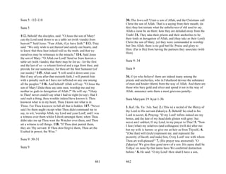 Sura 5: 112-118                                                     30. The Jews call 'Uzair a son of Allah, and the Christians call
                                                                    Christ the son of Allah. That is a saying from their mouth; (in
Sura 5                                                              this) they but imitate what the unbelievers of old used to say.
                                                                    Allah.s curse be on them: how they are deluded away from the
112. Behold! the disciples, said: "O Jesus the son of Mary!         Truth! 31. They take their priests and their anchorites to be
can thy Lord send down to us a table set (with viands) from         their lords in derogation of Allah, and (they take as their Lord)
heaven?" Said Jesus: "Fear Allah, if ye have faith." 113. They      Christ the son of Mary; yet they were commanded to worship
said: "We only wish to eat thereof and satisfy our hearts, and      but One Allah. there is no god but He. Praise and glory to
to know that thou hast indeed told us the truth; and that we        Him: (Far is He) from having the partners they associate (with
                                                                    Him).
ourselves may be witnesses to the miracle." 114. Said Jesus
the son of Mary: "O Allah our Lord! Send us from heaven a
table set (with viands), that there may be for us - for the first   Sura 9: 34
and the last of us - a solemn festival and a sign from thee; and
provide for our sustenance, for thou art the best Sustainer (of     Sura 9
our needs)." 115. Allah said: "I will send it down unto you:
But if any of you after that resisteth faith, I will punish him     34. O ye who believe! there are indeed many among the
with a penalty such as I have not inflicted on any one among        priests and anchorites, who in Falsehood devour the substance
all the peoples." 116. And behold! Allah will say: "O Jesus the     of men and hinder (them) from the way of Allah. And there are
son of Mary! Didst thou say unto men, worship me and my             those who bury gold and silver and spend it not in the way of
mother as gods in derogation of Allah.?" He will say: "Glory        Allah. announce unto them a most grievous penalty-
to Thee! never could I say what I had no right (to say). Had I
said such a thing, thou wouldst indeed have known it. Thou          Sura Maryam 19 Ayat 1-36
knowest what is in my heart, Thou I know not what is in
Thine. For Thou knowest in full all that is hidden. 117. "Never     1. Kaf. Ha. Ya. 'Ain. Sad. 2. (This is) a recital of the Mercy of
said I to them aught except what Thou didst command me to           thy Lord to His servant Zakariya. 3. Behold! he cried to his
say, to wit, 'worship Allah, my Lord and your Lord'; and I was
                                                                    Lord in secret, 4. Praying: "O my Lord! infirm indeed are my
a witness over them whilst I dwelt amongst them; when Thou
                                                                    bones, and the hair of my head doth glisten with grey: but
didst take me up Thou wast the Watcher over them, and Thou
                                                                    never am I unblest, O my Lord, in my prayer to Thee! 5. "Now
art a witness to all things. 118. "If Thou dost punish them,        I fear (what) my relatives (and colleagues) (will do) after me:
they are Thy servant: If Thou dost forgive them, Thou art the
                                                                    but my wife is barren: so give me an heir as from Thyself,- 6.
Exalted in power, the Wise."
                                                                    "(One that) will (truly) represent me, and represent the
                                                                    posterity of Jacob; and make him, O my Lord! one with whom
Sura 9: 30-31                                                       Thou art well-pleased!" 7. (His prayer was answered): "O
                                                                    Zakariya! We give thee good news of a son: His name shall be
Sura 9                                                              Yahya: on none by that name have We conferred distinction
                                                                    before." 8. He said: "O my Lord! How shall I have a son,


                                                             441    442
 
