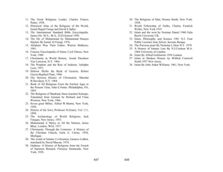 11. The Great Religious Leader, Charles Francis                   30. The Religions of Man, Huston Smith, New York,
    Potter, 1958.                                                     1958.
12. Historical Atlas of the Religions of the World,               31. World Fellowship of Faiths, Charles Fredrick
    Ismail Ragial Farugi and David E.Spher.                           Weller, New York 1935
13. The International Standard Bible Encyclopedia.                32. Islam and the west by Norman Daniel 1960 Edin
    James Orr, M.A., M.A., D.D.General 1950.                          Burch University UK.
14. The life of Muhammad by Muhammad Husayn                       33. Islam, Philosophy and Science 1981 N.J. Four
    Haykal, By Ismail Al Farugi, 1976.                                Public Lectures Jean Jolivet, Jacoues Berque.
15. Abraham Was Their Father, Warren Mathews,                     34. The Precious peart By Nicholas L.Heer N.Y. 1979.
    1981.                                                         35. A History of Islamic Law By N.J.Coulson M.A.
16. Concise Encyclopedia of Islam, Cyril Glasse, New                  1964 University of London.
    York, 1989.                                                   36. Islam By Alfred Guillawme 1954 London.
17. Christianity in World History, Arend Theodoor                 37. Islam in Modern History by Wilfred Contwell
    Van Leeuwen, N.Y. 1964.                                           Smith 1957 New Jersey.
18. The Prophets and the Rise of Judaism, Adolphe                 38. Islam By John Alden Williams. 1961, New York.
    Loos, 1937.
19. Hebrew Myths the Book of Genesis, Robert
    Graves/Raphael Patai, 1966.
20. The Horizon History of Christianity, Marshal
    B.Davidson, N.Y. 1964.
21. Book of All Religions From the Earliest Ages to
    the Present Time, John E.Potter, Philadelphia, PA,
    1893.
22. The Religions of Mankind, Hans-Joachim Schoeps,
    Translated from German by Richard and Claru
    Winston, New York, 1966.
23. Seven great Bibles, Alfred W.Martin, New York,
    1930.
24. History of the Jews, Professor H.Graetz, Vol. 111,
    1894.
25. The Archaeology of World Religions, Jack
    Finegan, New Jersey, 1952.
26. Muhammad A Mercy to All the Nations, Jairaz
    Bhoy, London, WGI, 1937.
27. Christianity Through the Centuries: A History of
    the Christian Church, Earle E. Carins, 1954,
    Michigan.
28. The world of Islamic Civilization, Gustave LeBon,
    translated by David Macrae, 1974.
29. Orpheus: A History of Religions from the French
    of Salomon Reinach, Florence Simmonds, New
    York, 1930.

                                                         447   448
 