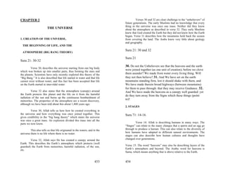 CHAPTER 2                                                                             Verses 30 and 32 are clear challenge to the “unbelievers” of
                                                                             future generations. The early Muslims had no knowledge that every
                                                                             thing in the universe was once one mass. Neither did they know
                         THE UNIVERSE                                        about the atmosphere as described in verse 32. They early Muslims
                                                                             knew that God created the Earth but they did not know how the Earth
                                                                             began. Verse 31 describes how the mountains hold back the oceans
1. CREATION OF THE UNIVERSE,                                                 from covering the land. The Arabs knew very little about geology
                                                                             and geography.
  THE BEGINNING OF LIFE, AND THE
                                                                             Sura 21: 30 and 32
 ATMOSPHERE (BIG BANG THEORY)

                                                                             Sura 21
Sura 21: 30-32
                                                                             30. Do not the Unbelievers see that the heavens and the earth
         Verse 30, describes the universe starting from one big body
                                                                             were joined together (as one unit of creation), before we clove
which was broken up into smaller parts, thus forming the stars and
the planets. Scientists have only recently explored this theory of the       them asunder? We made from water every living thing. Will
“Big Bang.” It is also described that life started in water and that life    they not then believe? 31. And We have set on the earth
cannot exist without water, and this fact has been accepted that life        mountains standing firm, lest it should shake with them, and
on the Earth started in inter-tidal water.                                   We have made therein broad highways (between mountains)
                                                                             for them to pass through: that they may receive Guidance. 32.
         Verse 32 also states that the atmosphere (canopy) around            And We have made the heavens as a canopy well guarded: yet
the Earth protects this planet and the life on it from the harmful           do they turn away from the Signs which these things (point
radiation of the sun and burns up the continuous bombardment of
                                                                             to)!
meteorites. The properties of the atmosphere are a recent discovery,
although we have been told about this about 1,400 years ago.
                                                                             2. STAGES
         Verse 30, Allah tells us here how he created everything in
the universe and how everything was once joined together. This               Sura 71: 14-16.
gives credibility to the “big bang theory” which states the universe
was once a great mass. An explosion divided this mass into all the
parts we now know.                                                                    Verse 14: Allah is describing humans in many ways. The
                                                                             “Stages” can relate to the many changes that a sperm and an egg go
         This also tells us that life originated in the waters, and in the   through to produce a human. This can also relate to the diversity of
universe there is no life where there is no water.                           how humans have adapted to different natural environments. The
                                                                             stages can also describe how human cultures and thoughts have
        Verse 32, Allah says He has created a canopy around the              changed over generations.
Earth. This describes the Earth’s atmosphere which protects (well
guarded) the Earth from meteorites, harmful radiation, of the sun,           Verse 15: The word “heavens” may also be describing layers of the
etc.                                                                         Earth’s atmosphere and beyond. The Arabic word for heavens is
                                                                             Sama, which means anything that is above relative to the Earth.


                                                                     453     454
 