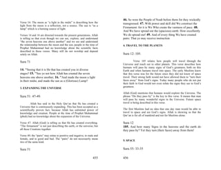 46. So were the People of Noah before them for they wickedly
Verse 16: The moon as “a light in the midst” is describing how the       transgressed. 47. With power and skill did We construct the
light from the moon is a reflection, not a source. The sun is “as a
lamp” which is a burning source of light.                                Firmament: for it is We Who create the vastness of pace. 48.
                                                                         And We have spread out the (spacious) earth: How excellently
Verses 14 and 16 are directed towards the present generations. Allah     We do spread out! 49. And of every thing We have created
is telling us that even though we can see, explore, and understand       pairs: That ye may receive instruction
“the seven heavens one above another” and we see and understand
the relationship between the moon and the sun, people in the time of     4. TRAVEL TO THE PLANETS
Prophet Muhammad had no knowledge about the scientific facts
described in these verses. Many still do not worship and depend
solely on Allah.                                                         Sura 12: 105.

Sura 71                                                                            Verse 105 relates how people will travel through the
                                                                         Universe and reach out to other planets. This verse describes how
                                                                         humans will pass by many signs of God’s greatness, both on this
14. "'Seeing that it is He that has created you in diverse               Earth and when humans travel into space. The early Muslims knew
stages? 15. "'See ye not how Allah has created the seven                 that this verse was for the future since they did not know of space
heavens one above another, 16. "'And made the moon a light               travel. Their strong faith would not have allowed them to “turn their
in their midst, and made the sun as a (Glorious) Lamp?                   faces away” from God’s signs. Today many people who do not put
                                                                         their faith in God would not even relate the signs they see to God’s
                                                                         greatness.
3. EXPANDING THE UNIVERSE
                                                                         Allah (God) mentions that humans would explore the Universe. The
Sura 51: 47-49.                                                          phrase “Do they pass by” is the key to this verse. It means that man
                                                                         will pass by many wonderful signs in the Universe. Future space
          Allah has said in the Holy Qur’an that He has created a        travel is being described in this verse.
Universe that is continuously expanding. This has been accepted as a
scientifically proven fact, because Allah has unlimited power of         The first Muslims had no idea that one day man would be able to
knowledge and creation. People at the time of Prophet Muhammad           travel in space and see God’s signs. Allah is showing us that the
(pbuh) had no knowledge about the expansion of the Universe.             Qur’an is for all of mankind and not for Muslims alone.

Verse 47: Allah (God) is telling us that He has created everything.      Sura 12
“The firmament” is not just describing the earth, or the universe, but   105. And how many Signs in the heavens and the earth do
all these Creations together.                                            they pass by? Yet they turn (their faces) away from them!
Verse 49; the “pairs” may relate to positive and negative, to male and
female, and to good and bad. The “pairs” do not necessarily mean
                                                                         5. SPACE
two of the same kind.

Sura 51                                                                  Sura 55: 33-35

                                                                 455     456
 