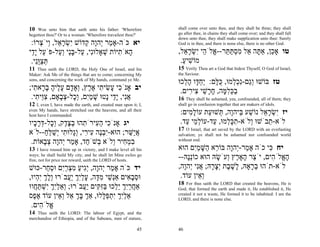 10  Woe unto him that saith unto his father: 'Wherefore          shall come over unto thee, and they shall be thine; they shall
begettest thou?' Or to a woman: 'Wherefore travailest thou?'     go after thee, in chains they shall come over; and they shall fall
                                                                 down unto thee, they shall make supplication unto thee: Surely
 :‫יא כֹּה-אָ ַר ְהָה ְדוֹשׁ ִשׂר ֵל, ְיֹ ְרוֹ‬
     ‫י ְ ָא ו צ‬      ‫מ י ו ק‬                                     God is in thee, and there is none else, there is no other God.

‫ָאֹ ִיּוֹת שׁאָלוִּי, ַל-בַּי ְ ַל-פֹּ ַל ַָי‬
 ‫ע יד‬       ‫ה ת ְ נ ע ָ נ וע‬                                     ,‫טו אָ ֵן, אַ ָה ֵל מסתּ ֵר-- ֱלֹ ֵי ִשׂר ֵל‬
                                                                   ‫כ תּ א ִ ְ ַ תּ א ה י ְ ָא‬
 .‫תּצִֻי‬
   ‫ְ ַ וּנ‬                                                         .‫מוֹשׁיע‬
                                                                   ַ ִ
11  Thus saith the LORD, the Holy One of Israel, and his         15 Verily Thou art a God that hidest Thyself, O God of Israel,
Maker: Ask Me of the things that are to come; concerning My      the Saviour.
sons, and concerning the work of My hands, command ye Me.
                                                                 ‫טז בּוֹשׁוּ ְַם-ִכ ְמוּ, כּ ָם: ַח ָו ה ְכוּ‬
                                                                   ‫וג נ ְ ל ֻ לּ י ְ דּ ָ ל‬
;‫יב אָנֹ ִי ָשׂי ִי א ֶץ, ְאָ ָם ע ֶיה ב ָא ִי‬
  ‫כ ע ִ ת ֶר ו ד ָל ָ ָר ת‬                                        .‫בכּל ָה, ח ָשׁי ִי ִים‬
                                                                     ‫ַ ְ ִמּ ָ ר ֵ צ ר‬
 .‫אִי, ַָי ָטוּ שׁמִם, ְָל-צ ָאָם, צֵי ִי‬
   ‫ִוּ ת‬     ‫ֲ נ י ד נ ָ ַ י וכ ְ ב‬                               16 They shall be ashamed, yea, confounded, all of them; they
12 I, even I, have made the earth, and created man upon it; I,   shall go in confusion together that are makers of idols.
even My hands, have stretched out the heavens, and all their
host have I commanded.
                                                                  :‫יז ִשׂר ֵל נוֹשׁע ַיהָה, ְשׁוּ ַת עוֹל ִים‬
                                                                     ‫ָמ‬      ‫י ְ ָא ַ בּ ו תּ ע‬
‫יג אָנֹ ִי ה ִירֹ ִהוּ בצ ֶק, ְָל-דּר ָיו‬
  ‫כ ַ ע ת ְ ֶ ד וכ ְ ָ כ‬                                          .‫לֹא- ֵבֹשׁוּ ְלֹא-תכּ ְמוּ, ַד-עוֹל ֵי ַד‬
                                                                    ‫ְמ ע‬      ‫ִ ָל ע‬       ‫ו‬     ‫ת‬
                                                                 17 O Israel, that art saved by the LORD with an everlasting
‫אַשּׁר; הוּא-ִבֶה ִי ִי, ְָלוּ ִי ְשׁלּח--לֹא‬
       ַ ֵ ַ ‫י ְ נ ע ר וג ת י‬          ֵ ‫ֲי‬                      salvation; ye shall not be ashamed nor confounded world
 .‫במ ִיר ְלֹא ְשֹׁ ַד, אָ ַר ְהָה צ ָאוֹת‬
       ‫ִ ְח ו ב ח מ י ו ְב‬                                       without end.

13   I have roused him up in victory, and I make level all his   ‫יח ִי כֹה אָ ַר-ְהָה בּוֹ ֵא ַשּׁמִם הוּא‬
                                                                        ‫מ י ו ר ה ָ ַי‬            ‫כּ‬
ways; he shall build My city, and he shall let Mine exiles go
free, not for price nor reward, saith the LORD of hosts.
                                                                 --‫ה ֱלֹ ִים, יֹ ֵר ָאָ ֶץ ְעֹשׂהּ הוּא כוְָֹהּ‬
                                                                     ‫ננ‬         ָ ‫צ ה ר ו‬          ‫ָא ה‬
‫יד כֹּה אָ ַר ְהָה, ְִיע מצרִם וּס ַר-כּוּשׁ‬
        ‫מ י ו יג ַ ִ ְ ַ י ְ ח‬                                   ,‫לֹא-תֹהוּ ב ָאָהּ, ָשׁ ֶת ְצ ָהּ; אִי ְהָה‬
                                                                    ‫ְר ל ֶ ב יָר ֲנ י ו‬
,‫וּסב ִים אְַשׁי מ ָה, עלִך ֲַבֹרוּ ְלך ִ ְיוּ‬
   ‫ו ָ ְ יה‬       ‫נ ֵ ִ דּ ָ ַ י ְ יע‬       ‫ְ ָא‬                   .‫ְ ֵין עוֹד‬
                                                                         ‫וא‬
                                                                 18 For thus saith the LORD that created the heavens, He is
‫אַחרִך ֵֵכוּ בִּ ִים ֲַבֹרוּ; ְאלִך ִשׁתּ ֲווּ‬
  ‫ו ֵ ַיְ י ְ ַ ח‬         ‫ֲ ַ י ְ יל ַ זּקּ יע‬                     God; that formed the earth and made it, He established it, He
‫אלִך ִתפּ ָלוּ, אַך בּך ֵל ְ ֵין עוֹד א ֶס‬
  ‫ֶפ‬        ‫ְ ָ ְ א וא‬          ‫ֵ ַיְ י ְ ַלּ‬                     created it not a waste, He formed it to be inhabited: I am the
                                                                 LORD, and there is none else.
 .‫ֱלֹ ִים‬
     ‫א ה‬
14  Thus saith the LORD: The labour of Egypt, and the
merchandise of Ethiopia, and of the Sabeans, men of stature,

                                                           45    46
 