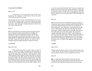 11. BALANCE AND IRON                                                     not see the powerful and beneficent Allah? His power, wisdom, and
                                                                         goodness are shown no less in the regular phenomena of nature like
                                                                         the succession of Day and Night, then in the seasonal or seemingly
Sura 57: 25                                                              irregular movements of clouds, rain, hail and lightning. Those who
                                                                         have the spiritual vision can read this book of Allah with delight and
         In this verse, we have a description of the “Book” God’s        instruction.
Revelations. The “Balance” is all the Laws of God as the scales
which weigh the right from the wrong.

God also tells how He sent Iron to Earth (meteorites) to give this       Sura 24
useful material to humans. Today, iron is used in almost every aspect
of our lives. It is indispensable. Scientists now understand that Iron   41. Seest thou not that it is Allah Whose praises all beings in
has come to Earth (sent down) through meteorites in ancient time         the heavens and on earth do celebrate, and the birds (of the air)
when Allah created the Earth.                                            with wings outspread? Each one knows its own (mode of)
                                                                         prayer and praise. And Allah knows well all that they do. 42.
Sura 57                                                                  Yea, to Allah belongs the dominion of the heavens and the
                                                                         earth; and to Allah is the final goal (of all). 43. Seest thou not
25. We sent aforetime our apostles with Clear Signs and sent             that Allah makes the clouds move gently, then joins them
down with them the Book and the Balance (of Right and                    together, then makes them into a heap? - then wilt thou see
Wrong), that men may stand forth in justice; and We sent                 rain issue forth from their midst. And He sends down from the
down Iron, in which is (material for) mighty war, as well as             sky mountain masses (of clouds) wherein is hail: He strikes
many benefits for mankind, that Allah may test who it is that            therewith whom He pleases and He turns it away from whom
will help, Unseen, Him and His apostles: For Allah is Full of            He pleases, the vivid flash of His lightning well-nigh blinds
Strength, Exalted in Might (and able to enforce His Will).               the sight.

12. CLOUDS                                                               13. RAIN

Sura 24: 41-43                                                           Sura 30: 48

         Allah describes the process of clouds. Artists, or lovers of    Allah describes the process of rain. How the wind takes water vapor
nature, or observers of clouds will appreciate this description of       to make clouds and then thunder to produce the rain. God also
cloud effects, thin clouds floating about in fantastic shapes, joining   controls where the clouds to move and where the rains to fall.
together and taking body and substance, then emerging as heavy
clouds heaped up, which condense and pour forth their rain. Then the     Sura 30
heavy dark clouds in the upper regions, the bring hail, how distinct
and yet how similar! They are truly like mountain masses! And when
the hailstones fall, how local their area! It hits some localities and   48. It is Allah Who sends the Winds, and they raise the
leaves free others almost interlaced! And the lightning how blinding     Clouds: then does He spread them in the sky as He wills, and
flashes come from thunderous clouds! In this Book of Nature can we       break them into fragments, until thou seest rain-drops issue


                                                                 461     462
 