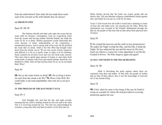 from the midst thereof: then when He has made them reach                  When Galileo proved that the Earth was round, people did not
such of his servants as He wills behold, they do rejoice!-                believe him. The non-Muslims religious establishment turned against
                                                                          him, and finally he was put on a trial for his ideas.
14. FRESH WATER
                                                                          Verse 5: God reveals how the Earth is round and is spinning to create
                                                                          24 hour day and night cycle, one running into the other. When this
Sura 56: 68-70                                                            information was revealed to the Prophet Muhammad through the
                                                                          Qur’an, the people of that time had no idea about these physical laws
         The Sodium chloride and other salts make the ocean and sea       of nature.
water unfit for humans’ consumption. God, by evaporating water
from the oceans and leaving sodium chloride behind, has made the          Sura 39
water fit for us to drink. Modern generation would understand this
verse because of better understanding of the evaporation /
transpiration process. God is saying look at the ways He has purified
                                                                          5. He created the heavens and the earth in true (proportions):
the water that we drink. Allah is the One Who has brought water           He makes the Night overlap the Day, and the Day overlap the
down from the clouds, not us. We are now aware of how expensive           Night: He has subjected the sun and the moon (to His law):
and difficult it is for us to purify water to make it fit for drinking.   Each one follows a course for a time appointed. Is not He the
Some countries do not have rivers and very few fresh water sources.       Exalted in Power - He Who forgives again and again?
They have had to spend large amount of money to meet their fresh
water needs. Countries with rivers and natural springs should be very     16. DAY AND NIGHT IN THE POLAR REGIONS
thankful to Allah. After all that God has done for us, we do not thank
Him? Why?
                                                                          Sura 18: 90
Sura 56
                                                                                   Allah is describing the polar regions where there are
                                                                          extremely long days and nights. At that time, the people of Arabia
68. See ye the water which ye drink? 69. Do ye bring it down              had no idea of these places, thus it was the knowledge of God and
(in rain) from the cloud or do We? 70. Were it Our Will, We               not of any human being.
could make it salt (and unpalatable): then why do ye not give
thanks?                                                                   Sura 18
15. THE PROCESS OF THE DAY/NIGHT CYCLE                                    90. Until, when he came to the rising of the sun, he found it
                                                                          rising on a people for whom We had provided no covering
Sura 39: 5                                                                protection against the sun.

          God Almighty has said that the day and night overlap,
meaning that the earth is rotating around its own axis and at the same
time it is revolving around the sun. This fact was acknowledged by
scientists a long time after God had revealed it in his Holy Qur’an.



                                                                  463     464
 