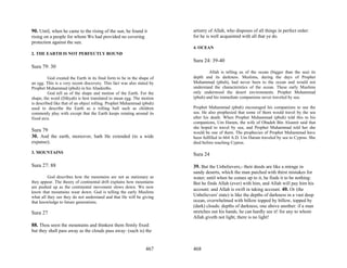 90. Until, when he came to the rising of the sun, he found it             artistry of Allah, who disposes of all things in perfect order:
rising on a people for whom We had provided no covering                   for he is well acquainted with all that ye do.
protection against the sun.
                                                                          4. OCEAN
2. THE EARTH IS NOT PERFECTLY ROUND
                                                                          Sura 24: 39-40
Sura 79: 30
                                                                                  Allah is telling us of the ocean (bigger than the sea) its
          God created the Earth in its final form to be in the shape of   depth and its darkness. Muslims, during the days of Prophet
an egg. This is a very recent discovery. This fact was also stated by     Muhammad (pbuh), had never been to the ocean and would not
Prophet Muhammad (pbuh) in his Ahadeeths.                                 understand the characteristics of the ocean. These early Muslims
          God tell us of the shape and motion of the Earth. For the       only understood the desert environments. Prophet Muhammad
shape, the word (Dihyah) is best translated to mean egg. The motion       (pbuh) and his immediate companions never traveled by sea.
is described like that of an object rolling. Prophet Muhammad (pbuh)
used to describe the Earth as a rolling ball such as children             Prophet Muhammad (pbuh) encouraged his companions to use the
commonly play with except that the Earth keeps rotating around its        sea. He also prophesied that some of them would travel by the sea
fixed axis.                                                               after his death. When Prophet Muhammad (pbuh) told this to his
                                                                          companions, Um Haram, the wife of Obadeh Bin Alsamit said that
                                                                          she hoped to travel by sea, and Prophet Muhammad told her she
Sura 79                                                                   would be one of them. The prophecies of Prophet Muhammad have
30. And the earth, moreover, hath He extended (to a wide                  been fulfilled in 664 A.D. Um Haram traveled by sea to Cyprus. She
expanse);                                                                 died before reaching Cyprus.

3. MOUNTAINS                                                              Sura 24

Sura 27: 88                                                               39. But the Unbelievers,- their deeds are like a mirage in
                                                                          sandy deserts, which the man parched with thirst mistakes for
         God describes how the mountains are not as stationary as         water; until when he comes up to it, he finds it to be nothing:
they appear. The theory of continental drift explains how mountains       But he finds Allah (ever) with him, and Allah will pay him his
are pushed up as the continental movement slows down. We now
                                                                          account: and Allah is swift in taking account. 40. Or (the
know that mountains wear down. God is telling the early Muslims
what all they see they do not understand and that He will be giving       Unbelievers' state) is like the depths of darkness in a vast deep
that knowledge to future generations.                                     ocean, overwhelmed with billow topped by billow, topped by
                                                                          (dark) clouds: depths of darkness, one above another: if a man
Sura 27                                                                   stretches out his hands, he can hardly see it! for any to whom
                                                                          Allah giveth not light, there is no light!
88. Thou seest the mountains and thinkest them firmly fixed:
but they shall pass away as the clouds pass away: (such is) the


                                                                  467     468
 