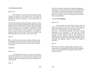 5. SYSTEMS OF WATER                                                       4. And in the earth are tracts (diverse though) neighbouring,
                                                                          and gardens of vines and fields sown with corn, and palm trees
Sura 25: 53                                                               - growing out of single roots or otherwise: watered with the
                                                                          same water, yet some of them We make more excellent than
          Allah describes the system of water throughout the Earth.       others to eat. Behold, verily in these things there are signs for
Constant rain provides us with drinkable water would make life            those who understand!
impossible on Earth. In some places, there is not enough rain
therefore God created rivers, springs, etc. to provide fresh water for    7. OUTLAYING BORDER
all our needs.

The barrier which keeps seas and rivers separate is gravity. No one at    Sura 13: 41
the time of Prophet Muhammad (pbuh) had knowledge of the system
that keeps the rivers pure but the early Muslims understood that from               God is describing how the landmasses will get smaller and
the Qur’an (Word of Allah). The Arabic words, Hajarn and Mahjura          smaller. As the polar ice caps melt, as they are doing today, the
are here translated as the word “forbidden”. Scientifically, it would     oceans will contain more water. The ocean levels will rise and cover
be better to translate these words as “separate” or “quarantine”.         the land. The “outlaying border” is the land at the seashores.
Gravity, solutions, densities, and temperature all work together to       This verse is a proof for this generation. At the time of Prophet
separate seawater from river water. This verse was meant for the          Muhammad, all the landmasses on Earth had not yet been
present generation to prove the Glory of the Creator (Allah).             discovered; therefore, many lands were not under human control.
                                                                          Secondly, the early Muslims could not have understood the
                                                                          mechanism that God would use to reduce the landmasses. Only in
Sura 25
                                                                          modern times have scientists from many different disciplines had the
                                                                          knowledge and equipment needed to measure the changes in
53. It is He Who has let free the two bodies of flowing water:            landmasses.
One palatable and sweet, and the other salt and bitter; yet has
He made a barrier between them, a partition that is forbidden             Sura 13
to be passed.
                                                                          41. See they not that We gradually reduce the land (in their
6. TRACTS                                                                 control) from its outlying borders? (Where) Allah commands,
                                                                          there is none to put back His Command: and He is swift in
Sura 13: 4                                                                calling to account.

         We understand from this verse how the land on Earth is
divided into continents (tracts). The water circulates around the Earth
(around the land?) and is basically the same everywhere. Each
continent produces different quality of foods due to the differences in
soil and climate.

Sura 13

                                                                  469     470
 