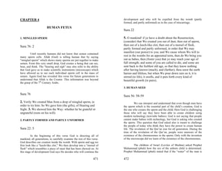 CHAPTER 4                                                                development and who will be expelled from the womb (partly
                                                                         formed, and partly unformed) as in the case of miscarriage.
                       HUMAN FETUS
                                                                         Sura 22

1. MINGLED SPERM                                                         5. O mankind! if ye have a doubt about the Resurrection,
                                                                         (consider) that We created you out of dust, then out of sperm,
Sura 76: 2                                                               then out of a leech-like clot, then out of a morsel of flesh,
                                                                         partly formed and partly unformed, in order that We may
                                                                         manifest (our power) to you; and We cause whom We will to
         Until recently humans did not know that semen contained
many sperm cells. Allah (God) is telling human that by saying            rest in the wombs for an appointed term, then do We bring you
“mingled sperm” which shows many sperms are put together to make         out as babes, then (foster you) that ye may reach your age of
semen. From this very small drop, God creates a being that can see,      full strength; and some of you are called to die, and some are
hear, and think. The “hearing and sigh” may also refer to the ability    sent back to the feeblest old age, so that they know nothing
that God gave us to make scientific instruments (microscope) which       after having known (much), and (further), thou seest the earth
have allowed us to see each individual sperm cell in the mass of         barren and lifeless, but when We pour down rain on it, it is
semen. Again God has revealed this verse for future generations to       stirred (to life), it swells, and it puts forth every kind of
understand that Allah is the Creator. This information was beyond        beautiful growth (in pairs).
the grasp of the 7th Century Arabs.
                                                                         3. HUMAN SEED

Sura 76
                                                                         Sura 56: 58-59
2. Verily We created Man from a drop of mingled sperm, in                         We can interpret and understand that even though men have
order to try him: So We gave him (the gifts), of Hearing and             the sperm which is the essential part of the child’s creation, God is
Sight. 3. We showed him the Way: whether he be grateful or               the one who creates the sperm and the child. Here God is challenging
ungrateful (rests on his will).                                          those who will say they have been able to create children using
                                                                         modern technology (test-tube babies). God is not saying that people
2. PARTLY FORMED AND PARTLY UNFORMED                                     cannot make babies with technology, but God is asking who created
                                                                         the sperm. This question that God asked also is meant to challenge
                                                                         the people of today who think they have the power to create human
Sura 22: 5                                                               life. The revelation of the Qur’an was for all generation. During the
                                                                         time of the revelation of the Qur’an, people were unaware of the
          In the beginning of this verse God is directing all of         existence of the chromosomes in the sperm. Only with the invention
mankind, all generations, to carefully examine the rest of this verse.   of the microscope did we learn of the existence of the chromosomes.
God describes our creation inside the womb. With sperm and egg we
first look like a “leech-like clot.” We then develop into a “morsel of           The children of Israel (Levites of Medina) asked Prophet
flesh” which resembles a piece of meat that has been chewed on. At       Muhammad (pbuh) how the sex of the unborn child is determined.
this stage of development God says He decides who will continue the      Prophet Muhammad (pbuh) stated that if the “water” of the man is

                                                                 471     472
 
