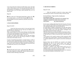 “over” (top, above) the woman, the child will be a boy, and if the         5. THE HUMAN EMBRYO
“water” of the woman is “over” the man, the child will be a girl. This
answer appears to be leading us to a scientific description, but we are
not fully aware of all the factors which determine the sex of an           Sura 23: 8-16
unborn child.
                                                                                   Allah has described in details the various stages which
                                                                           occur during the creation of the human embryo inside the womb.
Sura 56
                                                                           Dr. Keith Moore: “Qur’an tells of embryonic
58. Do ye then see?- The (human Seed) that ye throw out,- 59.
                                                                           development stages.”
Is it ye who create it, or are We the Creators? 60. We have
decreed Death to be your common lot, and We are not to be                  MUSLIM SCHOLORS AMAZED AS EXPERT ON
frustrated                                                                 EMBRYO GROWTH EXPLAINS QURANIC
                                                                           MYSTERY              By Zuhair Kashmeri
4. MALE SEED (SPERM)
                                                                           For two years, a leading embryologist from the University of Toronto
                                                                           flew to and from Saudi Arabia on an unusual scientific mission to see
Sura 53: 45-47                                                             if he could help explain some verses from the Qur’an.
                                                                           Dr. Keith Moore’s findings, corroborated by test-tube baby pioneer
          Science has discovered now that it is the male sperm which       Dr. Robert Edwards, have left Muslim scholars amazed at what the
is responsible for fertilizing the egg. This fact was related to us in     two experts found in the verses that Islamic worshippers have
Sura 53: 46 many centuries ago.                                            memorized and recited for about 1,300 years.
These verses (in Sura 53: 45, 46, 47) are showing us the three stages      What they found was an accurate description of the human embryo’s
in the creation and development of the human fetus. God started with       stage-by-stage development, which was proposed by Western experts
two humans, male and female, as Stage 1 in verse 45.                       in 1940 and most of which was proved only in about the past 15
In stage 2, the sperm, which contains both the male and female             years.
chromosomes, enters the egg. After the egg is fertilized, it is lodged     “I am amazed at the scientific accuracy of these statements which
in the uterus of the female, verse 46.                                     were made in the seventh century.” Dr. Moore, the chairman of U of
                                                                           T’s anatomy department said in a paper he wrote after examining the
In stage 3, the fertilized egg produces a “second creation,” a child, as   verses.
well as the child’s death and raising on the Day of Judgment, verse
47. The Qur’an describes the creation of the universe occurring in 6       Muslims believe that the QURAN was revealed to the Prophet
stages, not six days of earth time. Allah created the sun and the moon     Muhammad by God in the seventh century, after which he
to establish time zones for us, not for Himself.                           propounded Islam, a religion that now has the second-largest
                                                                           following in the world after Christianity.
Sura 53                                                                    Dr. Moore, a member of the United Church and the son of a
                                                                           clergyman, said in an interview that he is happy with being a
                                                                           Christian and has no intention of converting to Islam.
45. That He did create in pairs,- male and female, 46. From a              He said he subsequently examined both the old and new testaments,
seed when lodged (in its place); 47. That He hath promised a               but could find no parallel to the QURANIC verses.
Second Creation (Raising of the Dead);


                                                                   473     474
 