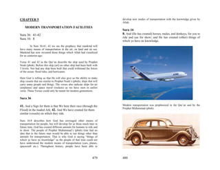CHAPTER 5                                                                 develop new modes of transportation with the knowledge given by
                                                                          Allah.
    MODERN TRANSPORTATION FACILITIES
                                                                          Sura 16
Sura 36: 41-42                                                            8. And (He has created) horses, mules, and donkeys, for you to
                                                                          ride and use for show; and He has created (other) things of
Sura 16: 8
                                                                          which ye have no knowledge.
         In Sura 36:41, 42 we see the prophecy that mankind will
have many means of transportation in the air, on land and on sea.
Mankind has now invented those things which Allah had visualized
for us centuries ago.

Verse 41 and 42 in the Qur’an describe the ship used by Prophet
Noah (pbuh). Before this ship (art) no other ship had been built with
3 levels. Nor had any ship been built that could withstand the forces
of the ocean: flood tides, and hurricanes.

Here God is telling us that He will also give us the ability to make
ship vessels that are similar to Prophet Noah’s (pbuh), ships that will
carry many people and things. The verses also indicate ships for air
(airplanes) and space travel (rockets) as we have seen in earlier
verse. These Verses could only be meant for modern generations.

Sura 36

41. And a Sign for them is that We bore their race (through the           Modern transportation was prophesized in the Qur’an and by the
                                                                          Prophet Muhammad (pbuh).
Flood) in the loaded Ark; 42. And We have created for them
similar (vessels) on which they ride.

Sura 16:8 describes how God has envisaged other means of
transportation for people, but will develop for us these much later in
future time. God has created different animals for humans to ride and
to show. The people of Prophet Muhammad’s (pbuh) time had no
idea that in the future man would be able to use things other than
animals for transportation. That is why God is saying “things of
which ye have no knowledge” as the people of that time could not
have understood the modern means of transportation (cars, planes,
spacecraft etc.). Throughout history, people have been able to



                                                                  479     480
 