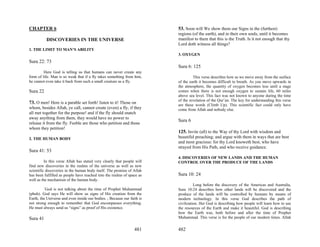 CHAPTER 6                                                                53. Soon will We show them our Signs in the (furthest)
                                                                         regions (of the earth), and in their own souls, until it becomes
          DISCOVERIES IN THE UNIVERSE                                    manifest to them that this is the Truth. Is it not enough that thy
                                                                         Lord doth witness all things?
1. THE LIMIT TO MAN’S ABILITY
                                                                         3. OXYGEN
Sura 22: 73
                                                                         Sura 6: 125
         Here God is telling us that humans can never create any
form of life. Man is so weak that if a fly takes something from him,              This verse describes how as we move away from the surface
he cannot even take it back from such a small creature as a fly.         of the earth it becomes difficult to breath. As you move upwards in
                                                                         the atmosphere, the quantity of oxygen becomes less until a stage
Sura 22                                                                  comes when there is not enough oxygen to sustain life, 60 miles
                                                                         above sea level. This fact was not known to anyone during the time
                                                                         of the revelation of the Qur’an. The key for understanding this verse
73. O men! Here is a parable set forth! listen to it! Those on           are these words (Climb Up). This scientific fact could only have
whom, besides Allah, ye call, cannot create (even) a fly, if they        come from Allah and nobody else.
all met together for the purpose! and if the fly should snatch
away anything from them, they would have no power to
                                                                         Sura 6
release it from the fly. Feeble are those who petition and those
whom they petition!
                                                                         125. Invite (all) to the Way of thy Lord with wisdom and
2. THE HUMAN BODY                                                        beautiful preaching; and argue with them in ways that are best
                                                                         and most gracious: for thy Lord knoweth best, who have
                                                                         strayed from His Path, and who receive guidance.
Sura 41: 53
                                                                         4. DISCOVERIES OF NEW LANDS AND THE HUMAN
          In this verse Allah has stated very clearly that people will   CONTROL OVER THE PRODUCE OF THE LANDS
find new discoveries in the realms of the universe as well as new
scientific discoveries in the human body itself. The promise of Allah
has been fulfilled as people have reached into the realms of space as    Sura 10: 24
well as the mechanism of the human body.
                                                                                   Long before the discovery of the Americas and Australia,
         `God is not talking about the time of Prophet Muhammad          Sura 10:24 describes how other lands will be discovered and the
(pbuh). God says He will show us signs of His creation from the          produce of the lands will be controlled by humans by means of
Earth, the Universe and even inside our bodies. ; Because our faith is   modern technology. In this verse God describes the path of
not strong enough to remember that God encompasses everything.           civilization. Her God is describing how people will learn how to use
He must always send us “signs” as proof of His existence.                the resources of the Earth and make it beautiful. God is describing
                                                                         how the Earth was, both before and after the time of Prophet
Sura 41                                                                  Muhammad. This verse is for the people of our modern times. Allah


                                                                 481     482
 