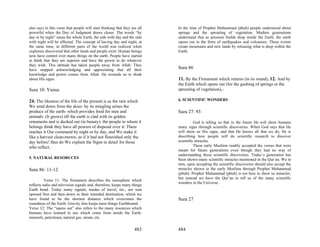 also says in this verse that people will start thinking that they are all   In the time of Prophet Muhammad (pbuh) people understood about
powerful when the Day of Judgment draws closer. The words “by               springs and the sprouting of vegetation. Modern generations
day or by night” mean the whole Earth, the side with day and the side       understand that as pressure builds deep inside the Earth, the earth
with night will be affected. The concept of having day and night, at        opens out in the form of earthquakes and volcanoes. These events
the same time, in different parts of the world was realized when            create mountains and new lands by releasing what is deep within the
explorers discovered that other lands and people exist. Human beings        Earth.
now have control over many things on the earth. People have started
to think that they are superior and have the power to do whatever
they wish. This attitude has taken people away from Allah. They
have stopped acknowledging and appreciating that all their                  Sura 86
knowledge and power comes from Allah. He reminds us to think
about His signs.                                                            11. By the Firmament which returns (in its round), 12. And by
                                                                            the Earth which opens out (for the gushing of springs or the
Sura 10: Yunus                                                              sprouting of vegetation),-

24. The likeness of the life of the present is as the rain which            6. SCIENTIFIC WONDERS
We send down from the skies: by its mingling arises the
produce of the earth- which provides food for men and                       Sura 27: 93
animals: (It grows) till the earth is clad with its golden
ornaments and is decked out (in beauty): the people to whom it                        God is telling us that in the future He will show humans
belongs think they have all powers of disposal over it: There               many signs through scientific discoveries. When God says that He
reaches it Our command by night or by day, and We make it                   will show us His signs, and that He knows all that we do, He is
like a harvest clean-mown, as if it had not flourished only the             describing how people will do scientific research to discover
day before! thus do We explain the Signs in detail for those                scientific miracles.
who reflect.                                                                          These early Muslims readily accepted the verses that were
                                                                            meant for future generations even though they had no way of
                                                                            understanding these scientific discoveries. Today’s generation has
5. NATURAL RESORUCES                                                        been shown many scientific miracles mentioned in the Qur’an. We in
                                                                            turn, upon accepting the scientific discoveries should also accept the
Sura 86: 11-12                                                              miracles shown to the early Muslims through Prophet Muhammad
                                                                            (pbuh). Prophet Muhammad (pbuh) is not here to show us miracles,
                                                                            but instead we have the Qur’an to tell us of the many scientific
          Verse 11: The firmament describes the ionosphere which
                                                                            wonders in the Universe.
reflects radio and television signals and, therefore, keeps many things
Earth bond. Today many signals, modes of travel, etc., are sent
upward first and then down to their intended destination, which we
have found to be the shortest distance which overcomes the                  Sura 27
roundness of the Earth. Gravity also keeps most things Earthbound.
Verse 12: The “opens out” also refers to the many resources which
humans have learned to use which come from inside the Earth:
minerals, petroleum, natural gas, steam, etc.


                                                                    483     484
 