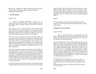93. And say: "Praise be to Allah, Who will soon show you His               Allah told him to take four tamed birds that can respond to a name.
Signs, so that ye shall know them"; and thy Lord is not                    Prophet Abraham (pbuh) was told to cut the four birds into pieces
unmindful of all that ye do.                                               and scatter them atop the mountains. He was then asked to call out
                                                                           their names. When the prophet called out to the birds, Allah gave the
                                                                           birds back their lives and they flew back to Prophet Abraham
7. FINGER PRINTS                                                           (pbuh).50

Sura 75: 1-4                                                               Sura 75

         From the resulting interpretation of verse 1-4, we                3. Does man think that We cannot assemble his bones? 4.
understand that every human being has separate fingerprints and that       Nay, We are able to put together in perfect order the very tips
not one print, either from finger to finger or from person to person, is
like another.
                                                                           of his fingers.

God reveals in Verse 4; that each person is given distinct finger          8. BOMBS AND LAND MINES
prints. Scientists have now discovered that no two persons have ever
been found to have identical fingerprints. The people of Prophet           Sura 56: 65-67
Muhammad’s (pbuh) time did not know this. Allah gave us this verse
as a sign for future generations. The Qur’an is for all times.
                                                                                    Here we interpret that God is explaining the wars that
We can also see a connection in these verses when Allah will               humans will experience. Bombs from above the ground (from war
resurrect every human being. Since our bodies are “returned to dust”       planes) and from below the ground (land mines) “or to cover you”
after death, God has the ability to reconstruct us “in perfect order”      like chemical and biological weapons.
even down to “the very tips of his fingers.” Verse 3 poses a very
simple question to people. Allah is saying that it is a simple thing for   For every message told to us in the Qur’an, there is a time for it to
Allah to assemble “his bones”’ which is impossible for people to do.       happen in the future. The companions of Prophet Muhammad (pbuh)
Allah can reconstruct something as difficult and diverse as the            already knew that God could punish them. They were surprised that
human fingerprints.                                                        God would punish them after they had already surrendered to His
                                                                           will. Prophet Muhammad (pbuh) said that they would not be
Even after thousands of generations Allah has total knowledge of           punished but that it is punishment for future generations. Islamic
every atom in this vast Universe, which is far beyond all our abilities    scholars, from the time of Prophet Muhammad (pbuh) until World
and imaginations. If a person can accept verses 3 and 4 in a scientific    War I were already interpreting the verse for future generations and
sense, then it is logical that we can accept the resurrection day. The     Prophet Muhammad said this prophecy will come true. Muslims now
companions of Prophet Muhammad (pbuh) asked him how Allah can              feel this prophecy has been fulfilled. The weapons used would be
resurrect people after they were long dead. The prophet’s response         very different than they had or knew of.
was that everything in our body returns to dust except the very tip of
our spine (tail bone). From this very small piece, Allah will              50
                                                                             A- Blassingame, Wyatt. Science Cathces the Criminal. Dadd, 1975
reconstruct each person.                                                   B- Millimaki, Robert H. The Making of a Detective. Lippinicott, 1976
                                                                           C- Water, John F. Crime Labs: The Science of Forensic Medicine. Watts,
In Sura 2:260, Allah can bring the dead back to life anytime. Prophet      1979
Abraham (pbuh) asked Allah to show him how He can raise the dead.          D-World Book Encyclopaedia “Fingerprinting” World Book Childcraft.
                                                                           1981 Vol. 7, Pg.108

                                                                   485     486
 