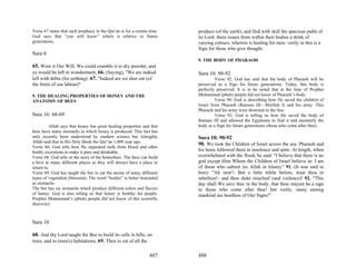 Verse 67 states that each prophecy in the Qur’an is for a certain time.   produce (of the earth), and find with skill the spacious paths of
God says that “you will know” which is relative to future                 its Lord: there issues from within their bodies a drink of
generations.                                                              varying colours, wherein is healing for men: verily in this is a
                                                                          Sign for those who give thought.
Sura 6
                                                                          9. THE BODY OF PHARAOH
65. Were it Our Will, We could crumble it to dry powder, and
ye would be left in wonderment, 66. (Saying), "We are indeed              Sura 10: 90-92
left with debts (for nothing): 67. "Indeed are we shut out (of                     Verse 92: God has said that the body of Pharaoh will be
the fruits of our labour)"                                                preserved as a Sign for future generations. Today, this body is
                                                                          perfectly preserved. It is to be noted that at the time of Prophet
9. THE HEALING PROPERTIES OF HONEY AND THE                                Muhammad (pbuh) people did not know of Pharaoh’s body.
ANATOMY OF BEES                                                                    Verse 90: God is describing how He saved the children of
                                                                          Israel from Pharaoh (Ramses III—Minftah I) and his army. This
                                                                          Pharaoh and his army were drowned in the Sea.
Sura 16: 68-69                                                                     Verse 92: God is telling us how He saved the body of
                                                                          Ramses III and allowed the Egyptians to find it and mummify the
          Allah says that honey has great healing properties and that     body as a Sign for future generations (those who come after thee).
bees have many stomachs in which honey is produced. This fact has
only recently been understood by modern science but Almighty              Sura 10: 90-92
Allah said that in His Holy Book the Qur’an 1,400 year ago.
                                                                          90. We took the Children of Israel across the sea: Pharaoh and
Verse 66: God tells how He separated milk from blood and other
bodily excretions to make it pure and drinkable.
                                                                          his hosts followed them in insolence and spite. At length, when
Verse 68: God tells us the story of the honeybees. The bees can build     overwhelmed with the flood, he said: "I believe that there is no
a hive in many different places so they will always have a place to       god except Him Whom the Children of Israel believe in: I am
return to.                                                                of those who submit (to Allah in Islam)." 91. (It was said to
Verse 69: God has taught the bee to eat the nectar of many different      him): "Ah now!- But a little while before, wast thou in
types of vegetation (blossom). The word “bodies” is better translated     rebellion!- and thou didst mischief (and violence)! 92. "This
as stomachs.                                                              day shall We save thee in the body, that thou mayest be a sign
The bee has six stomachs which produce different colors and flavors       to those who come after thee! but verily, many among
of honey. God is also telling us that honey is healthy for people.        mankind are heedless of Our Signs!"
Prophet Muhammad’s (pbuh) people did not know of this scientific
discovery.



Sura 16

68. And thy Lord taught the Bee to build its cells in hills, on
trees, and in (men's) habitations; 69. Then to eat of all the

                                                                  487     488
 