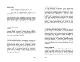 CHAPTER 1                                                                Professor Abdul Ahad Dawud
                                                                         The book “Muhammad in The Bible” by Prof. Abdul Ahad
         WHY THEY HAVE CHOSEN ISLAM                                      former bishop of Uramiah. Professor Abdul Ahad Dawud
                                                                         B.D., the writer of the present series of articles is the former
         Since World War II, Westerners have come face to face           Reverend David Benjamin Keldain B.D., a Roman Catholic
with Muslims at home. New Muslims communities have grown in              priest of the United – Chaldean sect. a brief sketch of his
their midst.                                                             biography appears elsewhere. When asked how he came to
                                                                         Islam he wrote: “My conversion to Islam can not be attributed
Since the beginning of Islam, Muslims and Christians have discussed      to any cause other than the gracious direction of the Almighty
their beliefs in order to better understand each other. Many Christian   Allah. Without this Divine guidance all learning, search and
scholars throughout history have become Muslims. In 1985 at Albert
                                                                         other efforts to find the Truth may lead one astray. The
Hall, London, Jamal Bedoui, Ahmad Deedat, and Dr. Floyd Clark
participated in discussion about Christianity and Islam.
                                                                         moment I believed in the Absolute Unity of God His holy
                                                                         apostle Muhammad became the pattern of my conduct and
                                                                         behavior.

Abraham Khalil Ahmed
                                                                         A great Rabbi- Israel Bin Shomeal Al Orshelemy
(Filibus)
                                                                         Al Orshelemy converted to Islam after studying the Bible for
A former professor of a religious institute. An Egyptian
                                                                         both the Jewish and Christian faith. He found that Prophet
Christian Scholar who became a Muslim. Before he became
                                                                         Muhammad (pbuh) was mentioned in the Bible as the last
Muslim, he wrote numerous books against Islam. He worked
                                                                         messenger (Aligeh). Rabbi Orshelemy then wrote a book about
with the American military during World War II. He wrote a
                                                                         this messenger called “Al Rasaleh Al Sabeah”. In the book he
book titled “Muhammad in the Bible.”
                                                                         explained that the Law of Moses was only meant to be kept
                                                                         until the chosen one (Aligeh) comes and brings the new
                                                                         covenant for the World. The Israelis were surprised to find out
Cat Stevens (Yusuf Islam)
                                                                         about Rabbi Orshelemy’s conversion to Islam. He explained
A famous British Muslim and a former popular songwriter and              that in the Gospel of John the word farclite is the old Greek
singer, who now works to improve the lives of Muslims                    word for Muhammad. The word was translated to the word
around the world. When Cat Stevens tried to enter Palestine,             “comforter”.
his passport was stamped by Israeli government to indicate
that he could not ever enter the country. Mr. Stevens said,
“There is no peace in this Holy land while the Israelis control          Edward William Lane
Palestine. They are not qualified to protect the Holy Land.”
                                                                         A British Muslim, born in 1801 in Harvard, London. Lane
And he stated, “If Jesus were to come to the Holy Land to help
                                                                         studied the Language (Arabic) and culture of the Muslims. In
the weak and the poor of this country, he would be imprisoned
                                                                         1836 he wrote a book called “Habits and Manners of Modern
for helping the Palestinians.
                                                                         Egyptians.” Lane tried to correct all the false ideas that had
                                                                         spread throughout Europe about Muslims and Islam. He wrote


                                                                 493     494
 