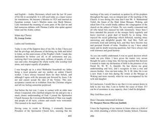 and English – Arabic Dictionary which took the last 30 years          teaching of the unity of mankind, as spoken by all the prophets
of his life to accomplish. It is still used today as a major source   throughout the ages, was an integral part of the teaching of the
for translations. He became a Muslim in 1825 and married an           Church. It was during this time that I met Mr. S. Muhammad
Egyptian woman. Lane’s Muslim name was Sheik Mansor.                  Tufail, the Imam of the Shah Jehan Mosque, Woking, and
Lane translated the meaning of some parts of the Qur’an and           asked him if he would kindly address the congregation of the
had numerous debates with Thomas Carlile who spoke against            church on the subject of Islam. He very readily consented and
Islam and the Arabic culture.                                         all who heard him enjoyed his talk immensely. Since then I
                                                                      have attended the prayers at the mosque fairly regularly and
Islam my Choice                                                       heave received a great deal of benefit by so doing. Also
By George Fowler                                                      enjoyed the social gatherings which followed, meeting many
                                                                      interesting and delightful people Mr. And Mrs. Tufil are
Ladies and Gentlemen,                                                 extremely kind and untiring host, and they have become true
                                                                      and personal friends of mine. Needless to say I have asked
Today is one of the happiest days of my life, in that, I have just    many and no doubt wearying questions, but I have always met
had the privilege and pleasure of declaring my faith and belief       with tolerance and good humour.
in Islam, on this anniversary of the Prophet’s birth. I made this
declaration be before you all, in all seriousness and joy,            As you can readily understand, it was no quick decision which
realizing that I was joining many millions of people, of every        made me join Islam. I have given the matter very serous
race and color, throughout the whole world, who worship God           thought for quite a long time, but having reached that decision
alone, and respect equally all prophets.                              I wanted to make my declaration of faith in the presence of my
                                                                      friend Dr. M. W. A. Qureshi. He has shown me great
I was brought up in a strict Methodist household my father            understanding and love, and I recognize in him a true and
being a local preacher and my mother an ardent Church                 sincere brother. Also our host today, Dr. S. M. John. He is not
worker. I have always honored them for their beliefs, and             a new fried; I met him during the winter at the Mosque at
although I agree with the precepts put forward by Jesus, I do         Woking and more recently when he was accompanied by his
not and cannot accept the idea of the Trinity. This non-              wife and daughter.
acceptance caused me to withdraw from the Christian religion
and left me feeling somewhat perplexed.                               In Conclusion, I would like to say that it is my earnest desire to
                                                                      help in any way that, I can to further the cause of Islam. If I
Just before the last war, I came in contact with an older man         can be of assistance in any capacity, then I shall be delighted.
whom I respected, who clarified religion for me and give me a
much clearer understanding of God. I joined the Spiritualist          May God bless you all.
Church because the Universal Brotherhood of Man was taught
and people of all races, colours and creeds were welcomed.            How I became interested in Islam
This seemed to be much better.                                        By Margaret Marcus (Maryam Jamilah)

Having come to reside in Woking, I eventually became                  I trace the beginning of my interest in Islam when as a child of
President of the Spiritualist Church here, insisting that the         ten, while attending a reform Jewish Sunday School, I became

                                                              495     496
 