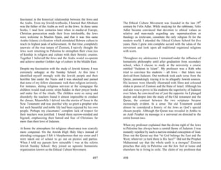fascinated in the historical relationship between the Jews and
the Arabs. From my Jewish textbooks, I learned that Abraham        The Ethical Culture Movement was founded in the late 19th
was the father of the Arabs as well as the Jews. In these same     century by Felix Adler. While studying for the rabbinate, Felix
books, I read how centuries later when in medieval Europe,         Adler became convinced that devotion to ethical values as
Christian persecution made their lives intolerable, the Jews       relative and man-made regarding any supernaturalism or
were welcome in Muslim Spain, and that it was this same            theology as irrelevant, constitute the only religion fit for the
Arabic-Islamic civilization which stimulated Hebrew culture to     modern world. I attended the Ethical Culture School for five
reach its highest peak of achievement. At that time, completely    years. Here I grew into complete accord with the ideas of the
unaware of the true nature of Zionism, I naively thought the       movement and look upon all traditional organized religions
Jews were returning to Palestine to strengthen their close ties    with scorn.
of kinship in religion and culture with their Semitic cousins.
Together I believed the Jews and the Arabs would co-operate        Throughout my adolescence I remained under the influence of
and achieve another Golden Age of culture in the Middle East.      humanistic philosophy until after graduation from secondary
                                                                   school, when I choose to study at the university a course
Despite my fascination with the study of Jewish history, I was     entitled “Judaism in Islam”. My professor was a Rabi who
extremely unhappy at the Sunday School. At this time I             tried to convince his students – all Jews – that Islam was
identified myself strongly with the Jewish people and their        derived from Judaism. Our textbook took each verse from the
horrible fate under the Nazis and I was shocked and pained         Quran, painstakingly tracing it to its allegedly Jewish sources.
that none of my fellow classmates took their religion seriously.   His lectures were liberally illustrated with films and coloured
For instance, during religious services at the synagogue the       slides in praise of Zionism and the State of Israel. Although his
children would read comic strips hidden in their prayer books      real aim was to prove to his students the superiority of Judaism
and make fun of the rituals. The children were so noisy and        over Islam, he convinced me of just the opposite As I plunged
disorderly the teachers found it almost impossible to conduct      deeper and deeper into the study of the Old testament and the
the classes. Meanwhile I delved into the stories of Jesus in the   Quran, the contrast between the two scriptures became
New Testament and was puzzled why so greet a prophet who           increasingly evident. In a sense The old Testament could
led such beautiful and noble life had been rejected by his own     almost be considered a history of the Jews as God’s special
people. Perhaps my classmates’ complete lack of respect for        chosen people. Although the Quran was revealed in Arabic to
their teachers was justified. I found them narrow-minded and       an Arab Prophet its message is a universal on directed to the
bigoted, emphasizing their hatred and fear of Christians far       entire human race.
more than their love of Judaism.
                                                                   When my professor explained that the divine right of the Jews
At home the atmosphere for religious observance was scarcely       to Palestine has always been a central theme of Judaism. I was
more congenial. On the Jewish High Holy Days instead of            instantly repelled by such a narrow-minded conception of God.
attending synagogue I felt it blasphemous that my sister and I     Does not the Quran say that “to God belongs the East and the
were taken out of school to go out on picnics and parties.         West; wherever ye turn there is His face?” Did not the Prophet
When I told my parents how miserable I was at the reform           Muhammad say that the whole earth is a mosque? Zionism
Jewish Sunday School, they joined an agnostic humanistic           preaches that only in Palestine can the Jew feel at home and
organization known as the Ethical Culture Movement.                elsewhere he is living in exile. The claim of my professor that

                                                           497     498
 
