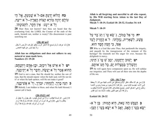 Allah is all forgiving and merciful to all who repent,
‫כח ֲלוֹא ָדעתּ ִם-לֹא שׁמעתּ, ֱלֹ ֵי‬
 ‫ָ ְַָ א ה‬           ‫ה יַ ְ ָ א‬                                      by His Will starting form Adam to the last Day of
,‫עוֹ ָם ְהָה בּוֹ ֵא ְצוֹת ָאָ ֶץ--לֹא ִי ַף‬
   ‫יע‬        ‫ל י ו ר ק ה ר‬                                           Judgment.
                                                                     Micah 7: 18-19, Ezekiel 18: 20-32, Exodus 34: 6-8
 .‫ְלֹא ִיָע: ֵין ח ֶר, ל ְבוָּתוֹ‬
     ‫ו י ג א ֵ ק ִת נ‬
28   Hast thou not known? hast thou not heard that the               Micah 7: 18-19
everlasting God, the LORD, the Creator of the ends of the
earth, fainteth not, neither is weary? His discernment is past
searching out.
                                                                     ‫יח ִי ֵל ָמוֹך, נֹשׂא ָוֹן ְעֹ ֵר ַל‬
                                                                       ‫מ א כּ ָ ֵ ע ו ב ע‬
                                                                     ‫ֶשׁע, ִשׁא ִית, ַח ָתוֹ: לֹא החִיק ל ַד‬
                                                                       ‫ֶ ֱ ז ָע‬          ‫פּ ַ ל ְ ֵר נֲל‬
                        (28) 40 ‫أﺷﻌﻴﺎ‬
 ‫82( أﻣﺎ ﻋﺮﻓﺖ أم ﻟﻢ ﺗﺴﻤﻊ إﻟﻪ اﻟﺪهﺮ اﻟﺮب ﺧﺎﻟﻖ أﻃﺮاف اﻷرض ﻻ ﻳﻜ ﻞ‬        .‫אַפּוֹ, ִי ח ֵץ ח ֶד הוּא‬
                                                                            ‫כּ ָפ ֶס‬
 .‫وﻻ ﻳﻌﻴﺎ ﻟﻴﺲ ﻋﻦ ﻓﻬﻤﻪ ﻓﺤﺺ‬                                            18 Who is a God like unto Thee, that pardoneth the iniquity,
                                                                     and passeth by the transgression of the remnant of His
Allah has no obligations and does not adhere to any                  heritage? He retaineth not His anger for ever, because He
natural or man made laws.                                            delighteth in mercy.
Numbers 23: 19-20
                                                                     ;‫יט ָשׁוּב ְרח ֵנוּ, ְִבֹּשׁ ֲוֹנֹ ֵינוּ‬
                                                                         ‫ע ת‬        ‫י ַ ֲ מ יכ‬     ‫י‬
;‫יט לֹא ִישׁ ֵל ִיכֵב, וּ ֶן-אָ ָם ְִתֶ ָם‬
   ‫א א ו ַ זּ ב ד וי ְ נח‬                                              .‫ְ ַשׁ ִיך בּמ ֻלוֹת ָם, ָל ַטֹּאו ָם‬
                                                                        ‫ת‬      ‫ות ְ ל ְ ִ ְ צ י כּ ח‬
                                                                     19   He will again have compassion upon us; He will subdue
 .‫ַהוּא אָ ַר ְלֹא ֲַשׂה, ְד ֶר ְלֹא ְ ִימָה‬
   ‫מ ו יע ֶ ו ִ בּ ו יק ֶ נּ‬              ‫ה‬                            our iniquities; and Thou wilt cast all their sins into the depths
19   God is not a man, that He should lie; neither the son of        of the sea.
man, that He should repent: when He hath said, will He not do
it? or when He hath spoken, will He not make it good?                                            (20 - 18) 7 ‫ﻣﻴﺨﺎ‬
 .‫כ הֵה ברך, לקח ִי; וּברך, ְלֹא ֲשׁיבָה‬
   ‫ִנּ ָ ֵ ְ ָ ָ ְתּ ֵ ֵ ְ ו א ִ ֶנּ‬                                     ‫81( ﻣﻦ هﻮ إﻟﻪ ﻣﺜﻠﻚ ﻏﺎﻓﺮ اﻹﺛﻢ وﺻﺎﻓﺢ ﻋﻦ اﻟﺬﻧﺐ ﻟﺒﻘﻴﺔ ﻣﻴﺮاﺛﻪ. ﻻ ﻳﺤﻔﻆ‬
                                                                      ‫إﻟ ﻰ اﻷﺑ ﺪ ﻏﻀ ﺒﻪ ﻓﺈﻧ ﻪ ﻳﺴ ﺮ ﺑﺎﻟﺮأﻓ ﺔ. 91( ﻳﻌ ﻮد ﻳﺮﺣﻤﻨ ﺎ ﻳ ﺪوس ﺁﺛﺎﻣﻨ ﺎ‬
20 Behold, I am bidden to bless; and when He hath blessed, I          ‫وﺗﻄ ﺮح ﻓ ﻲ أﻋﻤ ﺎق اﻟﺒﺤ ﺮ ﺟﻤﻴ ﻊ ﺧﻄﺎﻳ ﺎهﻢ. 02( ﺗﺼ ﻨﻊ اﻷﻣﺎﻧ ﺔ ﻟﻴﻌﻘ ﻮب‬
cannot call it back.                                                  .‫واﻟﺮأﻓﺔ ﻹﺑﺮاهﻴﻢ اﻟﻠﺘﻴﻦ ﺣﻠﻔﺖ ﻵﺑﺎﺋﻨﺎ ﻣﻨﺬ أﻳﺎم اﻟﻘﺪم‬
                           (20-19)23 ‫اﻟﻌﺪد‬                           Ezekiel 18: 20-32
 ‫91( ﻟﻴﺲ اﷲ إﻧﺴﺎﻧﺎ ﻓﻴﻜﺬب ، وﻻ اﺑﻦ إﻧﺴﺎن ﻓﻴﻨﺪم ، هﻞ ﻳﻘﻮل وﻻ ﻳﻔﻌﻞ أو‬
                                                 ً
 .‫ﻳﺘﻜﻠﻢ وﻻ ﻳﻔﻲ. 02( إﻧﻲ ﻗﺪ أﻣﺮت أن أﺑﺎرك ، ﻓﺈﻧﻪ ﻗﺪ ﺑﺎرك ﻓﻼ أردﻩ‬
.‫أﻣﺮت أن أﺑﺎرك. ﻓﺈﻧﻪ ﻗﺪ ﺑﺎرك ﻓﻼ أر ﱡﻩ‬
 ُ‫د‬                                                                  -‫כ הֶ ֶשׁ ַחֹ ֵאת, ִיא ָמוּת: ֵן לֹא‬
                                                                            ‫בּ‬       ‫ַ נּפ ה ט ה ת‬
                                                                     -‫ִשּׂא בּ ֲוֹן ָאָב, ְאָב לֹא ִשּׂא בּ ֲוֹן ה ֵן‬
                                                                       ‫י ָ ַע ַבּ‬            ‫י ָ ַע ה ו‬
                                                                49   50
 