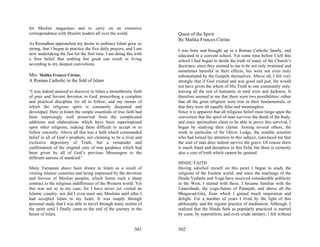 for Muslim magazines and to carry on an extensive
correspondence with Muslim leaders all over the world.              Quest of the Spirit
                                                                    By Malika Frances Citrine
As Ramadhan approached my desire to embrace Islam grew so
strong, that I began to practice the five daily prayers, and I am   I was born and brought up in a Roman Catholic family, and
now undertaking the fast for the first time. I am doing this with   educated in a convent school. Yet some time before I left this
a firm belief that nothing but good can result in living            school I had begun to doubt the truth of many of the Church’s
according to my deepest convictions.                                doctrines, since they seemed to me to be not only irrational and
                                                                    sometimes harmful in their effects, but were not even truly
Mrs. Malika Frances Citrine,                                        substantiated by the Gospels themselves. Above all, I felt very
A Roman Catholic in the fold of Islam                               strongly that if God existed and was good and just, He would
                                                                    not have given the whole of His Truth to one community only,
“I was indeed amazed to discover in Islam a monotheistic faith      leaving all the rest of humanity in total error and darkness. It
of pure and fervent devotion to God, prescribing a complete         therefore seemed to me that there were two possibilities: either
and practical discipline for all to follow, and my means of         that all the great religions were true in their fundamentals, or
which the religious spirit is constantly deepened and               that they were all equally false and meaningless.
developed. Here in Islam the simple essentials of true faith had    Since it is apparent that all religious belief must hinge upon the
been surprisingly well preserved from the complicated               conviction that the spirit of man survives the death of the body,
additions and elaborations which have been superimposed             and since spiritualists claim to be able to prove this survival, I
upon other religions, making them difficult to accept or to         began by studying their claims. Among several others, the
follow sincerely. Above all this was a faith which commanded        work in particular of Sir Oliver Lodge, the notable scientist
belief in all of God’s prophets, not claiming to be a rival and     who had turned his attention to this subject, convinced me that
exclusive depository of Truth, but a remainder and                  the soul of man does indeed survive the grave. Of course there
confirmation of the original core of true guidance which had        is much fraud and deception in this field, but there is certainly
been given by all of God’s previous Messengers to the               also a core of truth which cannot be ignored.
different nations of mankind”
                                                                    HINDU FAITH
Many European shave been drawn to Islam as a result of              Having satisfied myself on this point I began to study the
visiting Islamic countries and being impressed by the devotion      religions of the Eastern world, and since the teachings of the
and fervour of Muslim peoples, which forms such a sharp             Hindu Vedanta and Yoga have received considerable publicity
contract to the religious indifference of the Western world. Yet    in the West, I started with these. I became familiar with the
this was not so in my case, for I have never yet visited an         Upanishads, the yoga-Sutras of Patanjali, and above all the
Islamic country, nor did I even meet any Muslims until after I      Bhagavad-Gita, from which I gained much inspiration and
had accepted Islam in my heart. It was simply through               delight. For a number of years I lived by the light of this
personal study that I was able to travel through many realms of     philosophy and the regular practice of meditation. Although. I
the spirit until I finally came to the end of the journey in the    realized that the Hindu faith as popularly practiced is marred
house of Islam.                                                     by caste, by superstition, and even crude idolatry, I felt without


                                                            501     502
 
