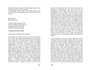 doubt that the higher reaches of Hindu thought could be seen      speaks it or understands it. The Vedic verses are susceptible to
to bear the imprint of Divine inspiration.                        contradictory interpretations; they have given rise to
Yet philosophy, however, noble, is not religious practice, and    innumerable sects, who differ from each other even in the
tends to remain an intellectual rather than a living force in     fundamentals of their religion while they all receive their
one’s life.                                                       inspiration from the same Book. There are atheists, theists,
                                                                  agnostics and deists, image-worshippers and image-breakers,
                                                                  among Hindus, but they all take the same book as the authority
Why Islam is                                                      to substantiate their respective views. The translation of the
My Only Choice                                                    Vedas given by one class of Hindus is condemned by the
                                                                  others. On the other hand, the Qur’an, the Holy Book of Islam,
                                                                  is admitted by friend and foe to be the very words revealed to
A Study of the Contents of the                                    Muhammad It has maintained its purity till now. Fortunately
Vedos, the Bible and the Qur’an.                                  we live in times when reliable criticism has established the
A Discussion of the Articles,                                     above facts, and its verdict has not been questioned. Now
Of Faith in Islam By the late                                     whatever may be the worth of the teachings of a religion, I
                                                                  think I could not consider or accept its claims when the very
Al-Hajj Khwaja Kamal-Ud-Din                                       source of our information with respect to it is of a dubious
                                                                  character. From this point of view I think I am justified in
The historicity of faiths and their founders                      saying that there is no comparison between Islam and other
                                                                  religions.
All religions are a matter of history. Event with Islam, the
latest of all, more than thirteen hundred years have passed       I was constrained to come to the same conclusion as to the
since its birth, and if a man must look to some Holy scripture    Founders of the various religious systems. The Vedic religion
for the light he has to receive from a religion, no religion      is the oldest of all; but we know nothing about the authors or
should claim our allegiance unless its record is absolutely       recipients of Vedic revelations excepting their names, and
unimpeachable on the score of authenticity. In this respect       these are but incidentally mentioned at the beginning of the
Islam seems to me to posses’s merits of its own merits which      different Vedic mantras (hymns). Similarly, the strictly
attach to no other religion. For example, the Scriptures of all   historical aspect of the Lord of Christianity is not free from
other religions have now been found, as is even admitted by       doubt and suspicion. Even if Jesus may be admitted to be an
their respective adherents, to be waiting in genuineness. Even    historic character, we know very little of him. Mary, we read,
Rabbis and high dignitaries of the Church are today ceasing to    gave birth to the illustrious Nazarene: but soon after the event
believe in the authenticity of the Holy Bible. The followers of   she and her husband fled from Judaea with the child, and after
Zarathustra can only point to five or six verses that have come   some twelve years Jesus seen in synagogues finding fault with
to them in their original purity, out of all the revealed mass    the Rabbis and joining issue with the teachers of Judaism.
ascribed to that great prophet of Persia. Vedicism, popularly     Then the curtain drops again. Another gap of some eighteen
known as Hinduism, presents another insurmountable                years, and the Master comes out of an Essence monastery and
difficulty. The Holy Vedas were written in a language now         is seen on the banks of the River Jordan. But his ministry was
obsolete and what we should call “dead”; no one in India          too short for him to become our perfect specimen and guide in

                                                          503     504
 