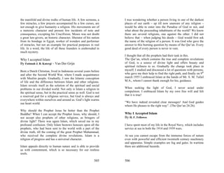 the manifold and divine walks of human life. A few sermons, a         I was wondering whether a person living in one of the darkest
few miracles, a few prayers accompanied by a few curses, are          places of our earth – up till now unaware of any religion –
not enough to give humanity a religion. His movements are of          would be able to enter into the Paradise of God or not, and
a meteoric character and present few incidents of note and            what about the proceeding inhabitants of the world? We know
consequence, excepting his Crucifixion. Moses was not doubt           there are several religions, one against the other. I did not
a great law-givers, an historic character, liberator of his nation    believe that – when judging his deeds – God would first ask
from its bondage in Egypt, worker of wonders and performer            the name of the religion of a person. It was God who gave the
of miracles, but not an example for practical purposes in real        answer to this burning question by means of the Qur’an. Every
life. In a word, the life of all these founders is enshrouded in      good deed of every person is never in vain.
much mystery.
                                                                      I thought that all the prophets had their task in this.
Why I accepted Islam                                                  The Qur’an, which contains the true and complete revelations
By Fatimah J. B. Katergi – Van Der Grijn                              of God, is a source of divine light and offers beauty and
                                                                      spiritual richness to us. Gradually the change took place in
Born a Dutch Christian, lived in Indonesia several years before       myself; I studied and discussed a lot of questions with persons,
and after the Second World War, where I made acquaintance             who gave me their help to find the right path, and finally on 9th
with Muslim people. Gradually, I saw the Islamic conception           march 1955 I embraced Islam at the hands of Mr. S. M. Tufail
of life and the difference between Islam and other religions.         M.A., whom I cannot thank enough for his; guidance.
Islam reveals itself as the solution of the spiritual and social
problems in our divided world. Not only is Islam a religion in        When seeking the light of God, I never acted under
the spiritual sense, but in the practical sense as well. God is not   compulsion. I embraced Islam by my own free will and felt
a reserved god for a religious service, but God is always and         that it is true!
everywhere within ourselves and around us. God’s light warms
our heart world.                                                      “We have indeed revealed clear messages! And God guides
                                                                      whom He pleases to the right way”. (The Qur’an 24:26).
Why should the Prophet Jesus be better than the Prophet
Buddha? When I can accept the Prophet Jesus, why should, I            Why I Accepted Islam
not accept also prophets of other religions, as bringers of           By H. F. Fellowes
divine light? There was again Islam, which saved me in my
profound confusion. Only Islam bestows honours upon all the           I have spent most of my life in the Royal Navy, which includes
prophets, who had been sent to the world with a part of the           service at sea in both the 1914 and 1939 wars.
divine truth, till the coming of the great Prophet Muhammad,
who received the complete divine revelations. Islam is a              At sea you cannot escape from the immense forces of nature
religion of progress and has a universal character.                   even with powerful and efficient twentieth century machinery
                                                                      and apparatus. Simple examples are fog and gales. In wartime
Islam appeals directly to human nature and is able to provide         there are additional hazards.
us with contentment, which is so necessary for our restless
souls.

                                                              505     506
 