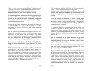 There is a book in constant use called Queen’s Regulations and     The Fundamental beliefs of both Islam and Christianity are the
Admiralty Instructions. This book defines the duties of every      same. A further examination is therefore necessary.
officer and man. It specifies the rewards in the form of           Because martin Luther believed that the Christian Church had
promotion, award for good conduct, pay and pensions.               retained many pagan rites and beliefs he started a revolt which
                                                                   held to the Reformation and the foundation of the Protestant
It details the maximum punishments for offences against naval      Church.
discipline and it covers every other aspect of life within the
service. By obeying the instructions contained in this book a      When her country was threatened by Roman Catholic Spain
large number of men have been united to form a happy,              and, at the same time, Central Europe was threatened by the
efficient and discipline service.                                  advancing Ottoman Empire, Queen Elizabeth I identified the
                                                                   cause of Islam with that of Protestantism on the ground of their
If I may say so without disrespect or irreverence, the Qur’an is   common hostility to idolatry.
a similar book but on an immeasurably higher plane. It is the
instructions of Almighty god to every man, woman and child         It would not be correct to maintain that Martin Luther was
on this earth.                                                     unaware or ignorant of the fact that some nine centuries
                                                                   earlier, under Divine guidance, the Prophet Muhammad had
For the past eleven years I have been a flower grower. This        reformed, purified and perfected not only the Christian religion
happens to be another occupation which demonstrates man’s          but also all other revealed religions. Martin Luther had studied
dependence on God. If you work in accordance with God’s            the Qur’an.
orders He helps you and your plants prosper. If you disregard
His laws, plant failures are the reward. Trained men issue         Yet the Reformation by no means eliminated all the pagan
weather forecasts but not infrequently they prove incorrect.       beliefs and ceremonies from Christianity. What it did was to
                                                                   inaugurate a period of cruelty and intolerance which to some
I am convinced that the Qur’an is the Word of God and that he      extent endures to the present day.
chose the Prophet Muhammad to repeat His Word to the whole
world.                                                             It is noteworthy that at a time when the Spanish Inquisition
                                                                   was most vicious, Islam demonstrated its tolerance. The Turks
Islam harmonizes with the life in this world. It is simple and     gave asylum to persecuted Jews in Spain.
straightforward, free from elaborations which cannot be
believed. This form of worship reflects this honest sincerity.     Jesus said that we were to obey the Ten Commandments given
Even so, born and bred a Christian in a Christian country, the     to Moses on Mount Sinai. The First commandment. ‘I am the
Christian tradition becomes so firmly embedded that to for         Lord my God, thou shalt have none other gods but Me,” is
sake it requires considerable persuasion. In this connection I     comprised by the Doctrine of Atonement. Loyalty to Jesus
must make it clear that the persuasion came from within            Christ is prized more highly than loyalty to God because Jesus
myself. Although my questions were answered, nobody ever           Christ can intercede for us on the Day of Resurrection. Yet
even suggested that I should become a Muslim.                      Christians believe that Jesus Christ is God Incarnate. My
                                                                   conception of God has always been that He directs everything,
                                                                   knows everything and that he is infinitely Kind, Forgiving,

                                                           507     508
 