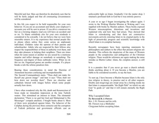 Merciful and Just. Man can therefore be absolutely sure that he     unfavorable light on Islam. Gradually I let the matter drop. I
will be fairly judged and that all extenuating circumstances        retained a profound faith in God but it was entirely passive.
will be considered.
                                                                    A year or so ago I began investigating the subject again. I
In this life you expect to be held responsible for your own         wrote to the Woking Muslim Mission at Woking and I was
behavior. If you are an accountant and falsify your employer’s      supplied with books by Muslim authors. These books exposed
accounts you will be sent to prison. If you drive a motorcar too    Western misconceptions, distortions and inventions and
fast on a twisting slippery road you will have an accident and      explained why and how they had arisen. They showed that
so on. To blame somebody else for your own misdeeds is              Islam is reawakening and that there are constructive
considered to be cowardly. I do not believe that we were born       movements actively restoring Islam to its original purity in the
miserable sinners. It is my experience that normal people like      light of present-day progress and scientific knowledge with
to please others unless they come across an unpleasant              which Islam is in complete harmony.
individual. Children value the opinion of their parents and
schoolteacher. Adults who are respected by their fellows also       Recently newspapers have been reporting statements by
respect the responsibilities of those in authority over them, and   philosophers and authors to the effect that present religions are
they take pleasure in helping their neighbors. There are times      obsolete. This reflects the skepticism of the mass of Western
when for some reason or another we are seized by a mutinous         people in the complexities and ambiguities of the Christian
impulse and inflict damage on somebody or something. The            religion. These would-be reformers are again making the same
frequency and degree of these outbreaks varies. When we do          mistake as Martin Luther. Islam, the complete answer, is still
this we sin. Organized games are another example. If a player       here.
breaks a rule the referee penalizes him.
                                                                    It is a paradox that if you never go near a church nobody
Bearing these considerations in mind the Doctrine of                thinks anything about it. If you become a Muslim, you are
Atonement becomes confusing and incomprehensible.                   liable to be considered eccentric, to say the least.
The Second Commandment starts: “Thou shalt not make for
thyself any graven image”’ and later it says “Thou shalt not        To sum up, I have become a Muslim because Islam is the only
bow down nor worship them”. There are churches and                  true religion in theory, in practice and in all other respects.
cathedrals littered with images before which some people            Doubts and misgivings are swept away by a feeling inside me
actually bow down.                                                  that Islam is unquestionable “the Right Path” on which we ask
                                                                    God “to guide us” and that it will remain eternally the Right
I have often wondered why the life, death and Resurrection of       Path.
Jesus made no immediate impression at the time Turkish
waters. This stimulated an interest in Islam. The elemental         Why I accepted Islam
declaration “There is no god but God and Muhammad is His            By Reverend R. J. Flowers
Messenger” compels attention. I bought books about it. Most         Rev. J. R. Flowers and his wife.
of them were prejudiced against Islam. The behavior of the          Mr. Flowers was a Methodist
Caliphas during the previous three centuries and the corruption     Clergyman before accepting Islam.
of Turkish politician and government officials cast an

                                                            509     510
 