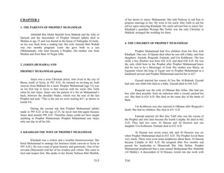 CHAPTER 1                                                               of her desire to marry Muhammad. She told Nafeesa to ask him to
                                                                        propose marriage to her. He went to his uncle Abu Talib to ask his
1. THE PARENTS OF PROPHET MUHAMMAD                                      advice upon marrying Khadijah. His uncle advised him to marry her.
                                                                        Khadijah’s guardian Waraqa Bin Nofal, was the only Christian in
                                                                        Makkah, arranged the wedding for them.
        Abdullah Bin Abdul Mutalib from Makkah and the tribe of
Quraish and the descendant of Prophet Ishmael (pbuh) died in
Medina at age 25 and was buried in the house of Nabegaha Al Juidy,
on his way back from a trading trip. His wife Aminah Bint Wahab         4. THE CHILDREN OF PROPHET MUHAMMAD
was two months pregnant. Later she gave birth to a son
(Muhammad), who later became a Prophet. His mother was from                      Prophet Muhammad had five children from his first wife
Medina and from Bani Al Nejjar tribe.                                   Khadijah. One son, Al Qasim died when he was still a baby, and four
                                                                        daughters: Zaynab, Ruqayah, Fatimah, and Um Kulthoom. The last
                                                                        child, a boy Ibrahim was born 628 A.D. and died 630 A.D. He was
2. JARJES (BUHAIRA) AND                                                 the only child born to the Prophet after Prophet Muhammad knew
                                                                        that he was to be a Messenger of God. His mother was Maria, an
PROPHET MUHAMMAD (pbuh)                                                 Egyptian whom the king of Egypt sent to Prophet Muhammad as a
                                                                        handmaid servant and Prophet Muhammad married her in 627.
         Jarjes was a wise Christian priest, who lived in the city of           Zaynab married her cousin Al’Ass Ibn Al-Rabeah. Zaynab
Basra, south of Syria, in 582 A.D., he insisted on inviting an Arab     had only one child who died as a baby. Zaynab died in 630 A.D.
caravan from Makkah for a meal. Prophet Muhammad (age 12) was
on his first trip to Syria in that caravan with his uncle Abu Talib             Ruqayah was the wife of Othman Bin Affan. She had one
when he met Jarjes. Jarjes saw the pattern of a fist on Muhammad’s      boy who died possibly from an infection after a rooster pecked his
back, between the shoulder blades, which was the seal of the last       eye. She died in 624 A.D. She died on the same day of the battle of
Prophet and said, “This is the one we were waiting for”, as shown in    Badr.
Isaiah 9:6.
                                                                                 Um Kolthoom was also married to Othman after Ruqayah’s
         During the second trip that Prophet Muhammad (pbuh)            death. She had no children. She died in 631 A.D.
made in 595 A.D. at the age of 25, he never met him again because
Jarjes died around 590 A.D. Therefore Jarjes could not have taught              Fatimah married Ali Bin Abu Talib who was the cousin of
anything to Prophet Muhammad. Prophet Muhammad met Jarjes               the Prophet and who later became the fourth Calipha. He died in 662
only one day in all his life.                                           A.D. They had two sons, Al Hassan and Al Hussein and one
                                                                        daughter Um Kolthoom. Fatimah died in 632 A.D.

3. KHADIJAH THE WIFE OF PROPHET MUHAMMAD                                        Al Hassan was seven years old, and Al Hussein was six
                                                                        when Prophet Muhammad died in 632 A.D. The Prophet loved them
         Khadijah was a widow and a wealthy businesswoman. She          very much. There were even some prophecies about them. Al Hassan
hired Muhammad to manage her business (trade caravan to Syria in        became Calipha in 662 A.D. He resigned after five months and
595 A.D.). He was a man of great honesty and generosity. One of her     passed his leadership to Mouawiah Bin Abu Sofian. Prophet
servants (Maysarah) told her of his wisdom and virtues. She came to     Muhammad prophesied that a man named Muhammad Bin Abdullah
trust and respect him. She spoke to her friend, Nafeesa Bint Menbih,    (Al Mahdy). A descendant of Al Hassan, would one day work with


                                                                515     516
 
