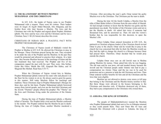 12. THE RLATIONSHIP BETWEEN PROPHET                                        Christian. After providing the man’s guilt, Omar turned the guilty
MUHAMMAD AND THE CHRISTIANS                                                Muslim over to the Christians. The Christians put the man to death.

                                                                                     During the time Ali the fourth Calipha, a Muslim from the
         In 632 A.D., the leader of Najran came to see Prophet
                                                                           tribe of Bani Buker killed a Christian from the area called Al Haerah.
Muhammad with a request. There were 60 visitors. Their leaders
                                                                           Ali had enough evidence to know that the Muslim was guilty and the
were Al Asqaf, Al Aquib Abdul Messiah, Abu Allquama, and his
                                                                           punishment was death. The brother of the Christian victim said not to
brother Kurz who later became a Muslim. The Jews and the
                                                                           put the Muslim to death. Ali asked him twice if someone had
Christians met with the Prophet and argued about Prophet Abraham
                                                                           threatened him, and he answered no. Then Ali told the victim’s
(pbuh). The Jews said he was a Jew and the Christians said he was a
                                                                           brother that he was responsible for this decision, to spare the
Christian; Sura 3: 80 (Al Imran) describes this event.
                                                                           Muslim’s life.
CHRISTIANS OF NIJRAN SIGN A PEACEFUL PACT WITH
                                                                                    When Calipha Omar entered Jerusalem in 638 A.D., the
PROPHET MUHAMAMD (pbuh):
                                                                           patriarch (a Christian religious leader) of the Christian church invited
                                                                           Omar to pray in the church. Omar said he would like to pray in the
         The Christians of Najran (south of Makkah) visited the
                                                                           church but was concerned that after he died, the Muslims would say
Prophet in Medina in 632 A.D. He allowed the Christians to pray in
                                                                           they had the right to change the church to a Mosque because Omar
his Mosque. These Christians prayed facing the east. They accepted
                                                                           had prayed there. Therefore, Omar decided that he would pray
to be under the rule of the Prophet and the Muslims. In the pact they
                                                                           outside the church.
would be protected and allowed to practice their religion. At a later
time, they became Muslims because of the teachings of Islam and the
                                                                                    Calipha Omar once saw an old Jewish man in Medina
fair treatment they had received. The Prophet and five of his
                                                                           asking Muslims for money. Omar asked him why he was begging.
companions signed the pact with his seal. They were: Abu Sofian,
                                                                           The old man said he was poor, old and needed money because the
Gelan Bin Omro, Malek Bin Off, Alaqraeh Bin Habes, and Al
                                                                           Jewish and the Christian people under Islamic rule had to pay a
Mogerah Bin Shobah. Read Sura 3:55-71.
                                                                           compensation tax (Jezia). Omar said the tax was to be used for
                                                                           protection and as a pension to help the old Christians and Jews. Then
          When the Christians of Najran visited him in Medina,
                                                                           Omar ordered welfare benefits for him and all the Christians and the
Prophet Muhammad (pbuh) removed his outer robe and placed it on
                                                                           Jews that were eligible.
the floor for his visitors to sit on. He always used to greet his guests
                                                                                    Muslims are not allowed to destroy wine stores or kill pigs
in this manner. Still today Muslims follow his teachings and
                                                                           that belong to the Christians and the Muslim history testifies to that.
tradition. These Christians slept in Prophet Muhammad’s Mosque for
                                                                           But these things were allowed in the houses belonging to the
three days and he fed them. Prophet Muhammad (pbuh) borrowed
                                                                           Christians and churches only. If Muslims destroyed any of these,
money from Jewish people, and even ate the food that Christians and
                                                                           they had to pay compensation to the Christians who owned them.
the Jewish “Themies” people offered the prophet. The “Themy” are
the Jews and Christians living under the protection of the Islamic
State.
                                                                           13. ASHAMA; THE KING OF EITHIOPIA
         During the time of Prophet Muhammad (pbuh), a Muslim
killed a Christian. The Prophet held a trial and the Muslim confessed              The people of Makkah(disbelivers) wanted the Muslims
to the murder. The Prophet ordered that the Muslim be put to death.        who Prophet Muhammad (pbuh) had sent to live in Ethiopia returned
During the time of Calipha Omar, another Muslim murdered a                 so they could punish them. They sent Omer Bin Al Aass and
                                                                           Omareah Bin Alwaleed with a present to Ashama, the king of


                                                                   521     522
 