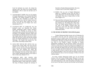 loved her husband very much, she refused the                          Ramelah to Prophet Muhammad (pbuh). This story
    marriage offers. But finally she accepted Prophet                     is found in Part 4 of this book, Haggai 2:6-9.
    Muhammad’s offer to marry her and take care of
    her children.                                                     11) MARIA: She was sent to Prophet Muhammad
                                                                          (pbuh) as a handmaid servant from the king of
7) ZAYNAB BENT JAHISH: She was the daughter                               Egypt. Maria had a son from the Prophet. His name
   of Prophet Muhammad’s aunt, Omameh Bint Abud                           was Ibrahim. This story is found in Part 4 of this
   Almutaleb. The Prophet arranged for Zaynab to                          book, Haggai 2:6-9.
   marry Zayed Bin Hareathah Al Kalby. This
   marriage did not last, and the Prophet received a                  12) Maymonah Bent Al Hareath: She was 26 years old
   verse in the Qur’an which stated that if they                          when she married Prophet Muhammad (pbuh). Her
   became divorced, then the Prophet must marry                           first husband was Abu Rahma Bin Abed Alzey.
   Zaynab (Sura 33:37).                                                   When the Prophet opened Makkah in 630 A.D.,
                                                                          she came to the Prophet, accepted Islam and
8) JUAYREAH BINT AL HAREATH: Her first                                    proposed to marry him. Her actions encouraged
   husband’s name was Masafeah Bin Safuan.                                many Makkahans to accept Islam and Prophet
   Prophet Muhammad (pbuh) wanted Juayreah’s                              Muhammad (pbuh).
   tribe (Beni Al Mostalag) to convert to Islam.
   Juayreah became a prisoner after the Muslims won             15. THE DEMISE OF PROPHET MUHAMMAD (pbuh)
   the Battle of Al Mostalaq. Juayreah’s father came
   to the Prophet and offered a payment for her return.
                                                                          Prophet Muhammad (pbuh) became sick on Wednesday the
   The Prophet asked her father to give her a choice.
                                                                7th of Rabiul Awal 632 A.D. He visited his wives to ask their
   When she was given a choice she said she accepted
                                                                permission to stay in Aishah’s room, all of them agreed. The Prophet
   Islam and Prophet Muhammad as the last God’s
                                                                demised on Monday and his body was not laid to rest until the night
   Messenger. The Prophet then married her. Her
                                                                of Wednesday. His body was buried at the same spot he died which
   tribe of Beni Almostalag accepted Islam.
                                                                was done to the Prophet’s request. According to Prophet
                                                                Muhammad’s prophecies the area between Aishah’s room and the
9) SAFIA BINT HOYAH IBN AHTAB: She was
                                                                Member is sacred and holy. This is the reason why he requested to be
   from the tribe of Beni Nadir, who were from the
                                                                in her room at the time of his death. God (Allah) also fulfilled his last
   children of Levi (Israel). She was married twice
                                                                desire, and made him depart from this world in peace and harmony.
   before, and then she married Prophet Muhammad
                                                                He was very happy and relaxed during his last moments and wanted
   (pbuh). Her first husband was Salam Bin
                                                                to depart quickly so that he could be close to Allah. The reason he
   Moshkem, and her second husband was Kenanah
                                                                was relaxed and happy to leave the world was because he knew that
   Bin Al Rabeeah. The story of how Safia came to
                                                                he had finished his duty as the last messenger of Allah, in the most
   marry Prophet Muhammad (pbuh) can be found in
                                                                efficient manner.
   Part 4 of this book, Malachi 2:9-14.
                                                                   On Friday, Prophet Muhammad (pbuh) gave his last Kutbah
10) RAMELAH BINT ABY SOFIAN (OM
                                                                (lecture) at his last Jumma (Friday) prayer. Because he was very
    HABEBAH): Her first husband was Aubed Allah
                                                                weak, two of his companions, Al Fathel Bin Al Abbas and Ali Bin
    Bin Jahish. He was the son of the aunt of Prophet
                                                                Abu Talib helped him to walk. After the Kutbah, the Prophet went to
    Muhammad (pbuh). Aubed Allah died in Ethiopia.
                                                                the left side of Abu Bakr to lead him and Abu Bakr led the Muslims.
    The king of Ethiopia arranged the marriage of

                                                          525   526
 